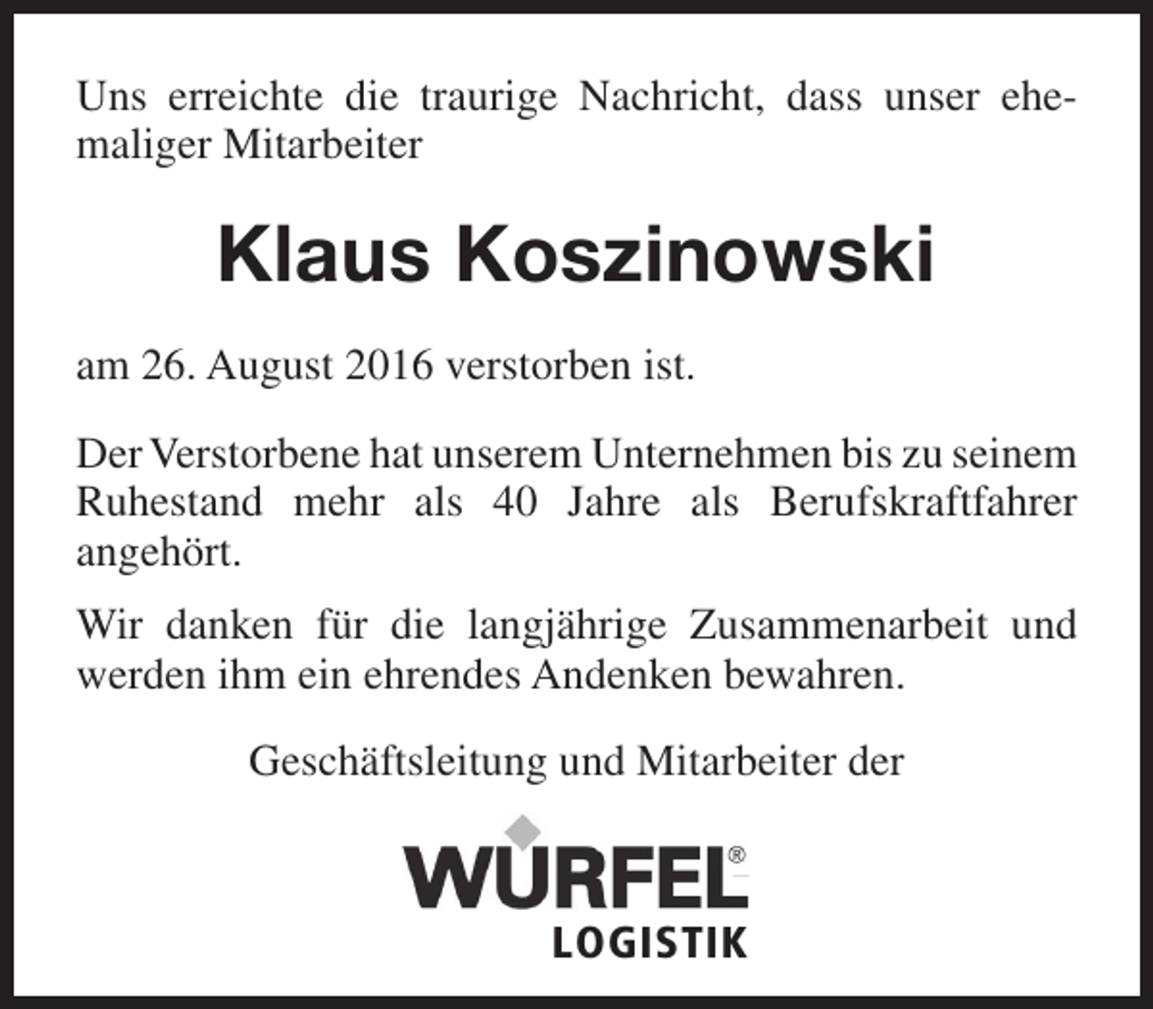 <p>Uns erreichte die traurige Nachricht, dass unser ehemaliger Mitarbeiter</p><p>Klaus Koszinowski<br />am 26. August 2016 verstorben ist.<br />Der Verstorbene hat unserem Unternehmen bis zu seinem<br />Ruhestand mehr als 40 Jahre als Berufskraftfahrer<br />angehört.<br />Wir danken für die langjährige Zusammenarbeit und<br />werden ihm ein ehrendes Andenken bewahren.<br />Geschäftsleitung und Mitarbeiter der</p><p>LOGISTIK</p>