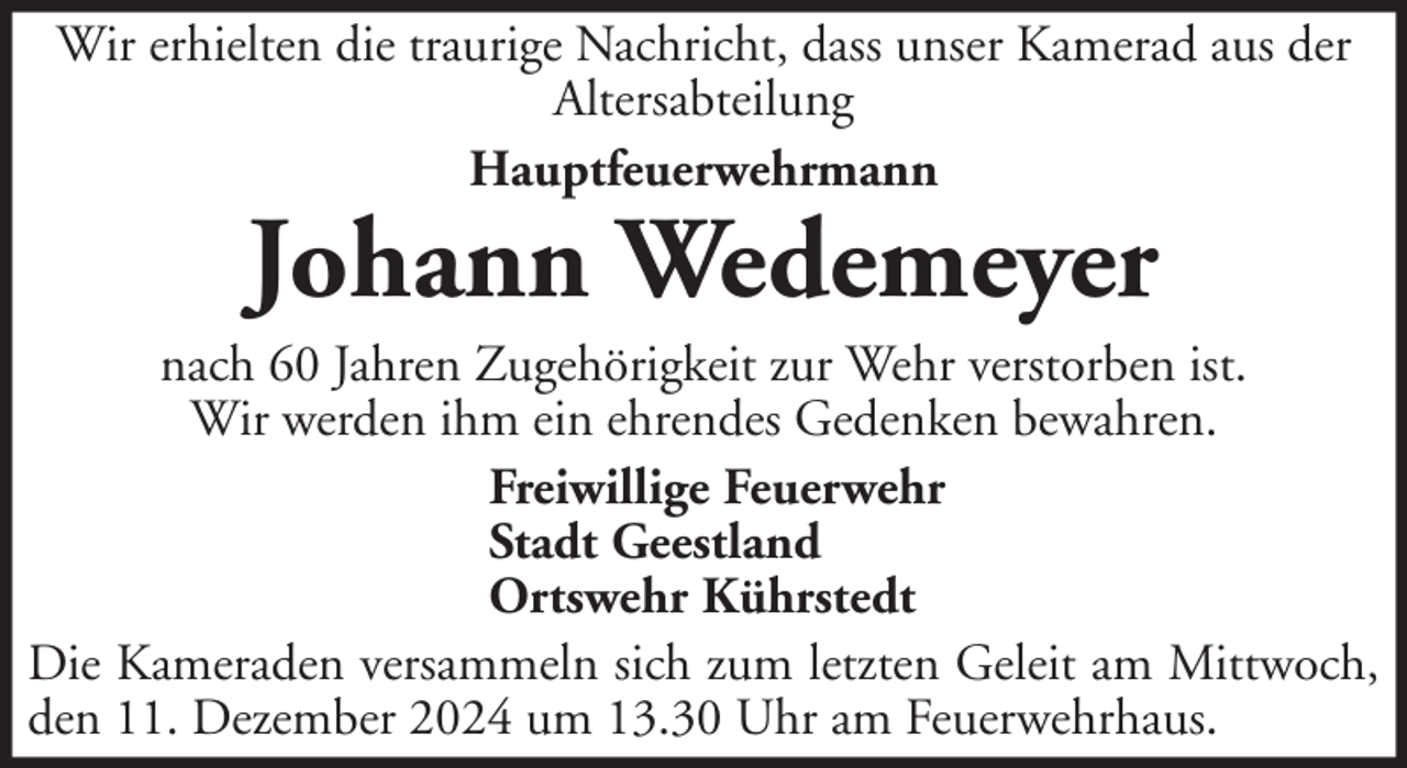 <p>Wir erhielten die traurige Nachricht, dass unser Kamerad aus der<br />Altersabteilung<br />Hauptfeuerwehrmann</p><p>Johann Wedemeyer</p><p>nach 60 Jahren Zugehörigkeit zur Wehr verstorben ist.<br />Wir werden ihm ein ehrendes Gedenken bewahren.<br />Freiwillige Feuerwehr<br />Stadt Geestland<br />Ortswehr Kührstedt<br />Die Kameraden versammeln sich zum letzten Geleit am Mittwoch,<br />den 11. Dezember 2024 um 13.30 Uhr am Feuerwehrhaus.</p>