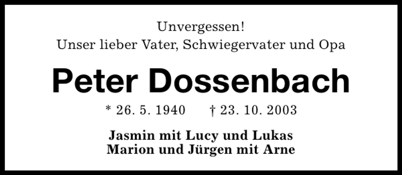 <p>Unvergessen!<br />Unser lieber Vater, Schwiegervater und Opa</p><p>Peter Dossenbach<br />* 26. 5. 1940</p><p>† 23. 10. 2003</p><p>Jasmin mit Lucy und Lukas<br />Marion und Jürgen mit Arne</p>