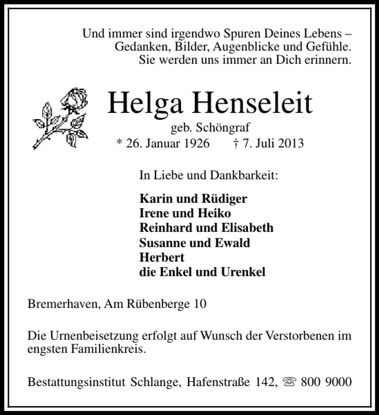 <p>Und immer sind irgendwo Spuren Deines Lebens –<br />Gedanken, Bilder, Augenblicke und Gefühle.<br />Sie werden uns immer an Dich erinnern.</p><p>Helga Henseleit<br />geb. Schöngraf<br />* 26. Januar 1926<br />† 7. Juli 2013<br />In Liebe und Dankbarkeit:<br />Karin und Rüdiger<br />Irene und Heiko<br />Reinhard und Elisabeth<br />Susanne und Ewald<br />Herbert<br />die Enkel und Urenkel<br />Bremerhaven, Am Rübenberge 10<br />Die Urnenbeisetzung erfolgt auf Wunsch der Verstorbenen im<br />engsten Familienkreis.<br />Bestattungsinstitut Schlange, Hafenstraße 142, s 800 9000</p>