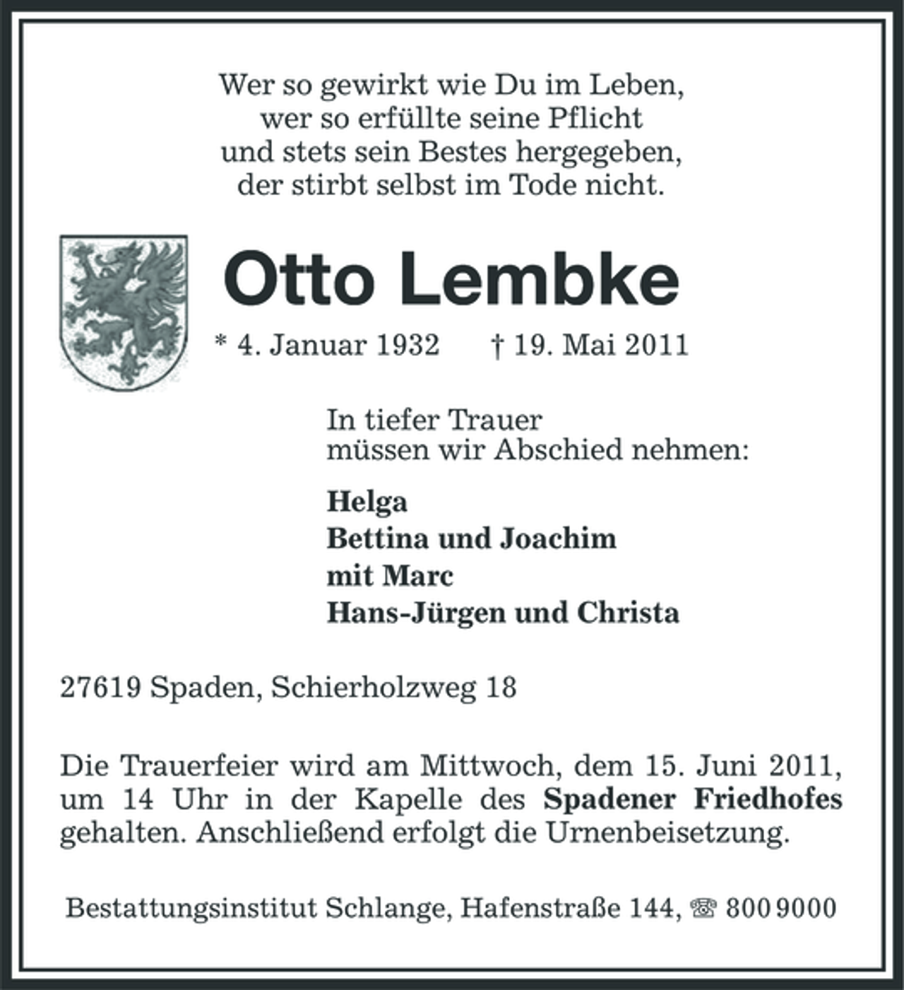 <p>Wer so gewirkt wie Du im Leben, wer so erfüllte seine Pflicht und stets sein Bestes hergegeben, der stirbt selbst im Tode nicht.</p><p>Otto Lembke<br />* 4. Januar 1932 † 19. Mai 2011 In tiefer Trauer müssen wir Abschied nehmen: Helga Bettina und Joachim mit Marc Hans-Jürgen und Christa 27619 Spaden, Schierholzweg 18 Die Trauerfeier wird am Mittwoch, dem 15. Juni 2011, um 14 Uhr in der Kapelle des Spadener Friedhofes gehalten. Anschließend erfolgt die Urnenbeisetzung.<br />Bestattungsinstitut Schlange, Hafenstraße 144, 800 9000</p>