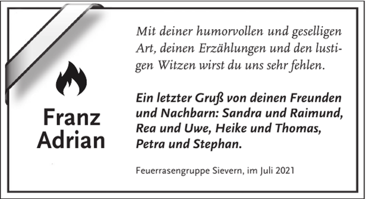 <p>Mit deiner humorvollen und geselligen<br />Art, deinen Erzählungen und den lustigen Witzen wirst du uns sehr fehlen.</p><p>Franz<br />Adrian</p><p>Ein letzter Gruß von deinen Freunden<br />und Nachbarn: Sandra und Raimund,<br />Rea und Uwe, Heike und Thomas,<br />Petra und Stephan.<br />Feuerrasengruppe Sievern, im Juli 2021</p>