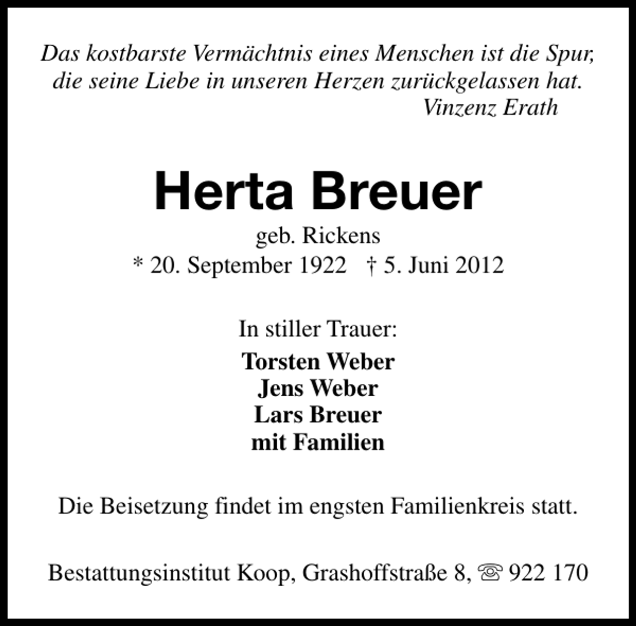 <p>Das kostbarste Vermächtnis eines Menschen ist die Spur,<br />die seine Liebe in unseren Herzen zurückgelassen hat.<br />Vinzenz Erath</p><p>Herta Breuer</p><p>geb. Rickens<br />* 20. September 1922 † 5. Juni 2012<br />In stiller Trauer:<br />Torsten Weber<br />Jens Weber<br />Lars Breuer<br />mit Familien<br />Die Beisetzung findet im engsten Familienkreis statt.<br />Bestattungsinstitut Koop, Grashoffstraße 8, s 922 170</p>