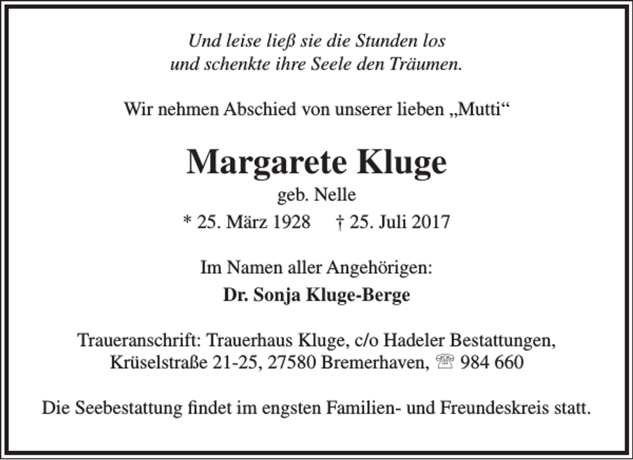 <p>Und leise ließ sie die Stunden los<br />und schenkte ihre Seele den Träumen.<br />Wir nehmen Abschied von unserer lieben „Mutti“</p><p>Margarete Kluge</p><p>geb. Nelle<br />* 25. März 1928 † 25. Juli 2017<br />Im Namen aller Angehörigen:<br />Dr. Sonja Kluge-Berge<br />Traueranschrift: Trauerhaus Kluge, c/o Hadeler Bestattungen,<br />Krüselstraße 21-25, 27580 Bremerhaven,  984 660<br />Die Seebestattung findet im engsten Familien- und Freundeskreis statt.</p>