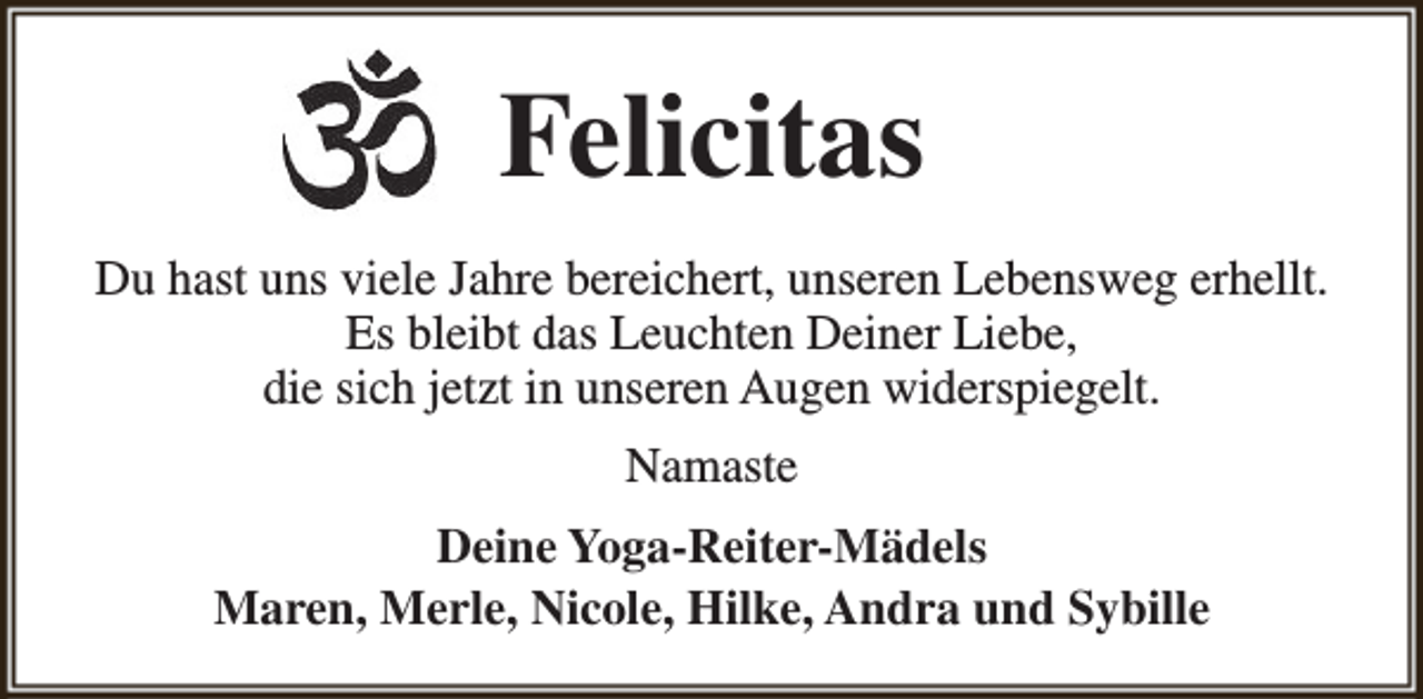 <p>Felicitas<br />Du hast uns viele Jahre bereichert, unseren Lebensweg erhellt.<br />Es bleibt das Leuchten Deiner Liebe,<br />die sich jetzt in unseren Augen widerspiegelt.<br />Namaste<br />Deine Yoga-Reiter-Mädels<br />Maren, Merle, Nicole, Hilke, Andra und Sybille</p>
