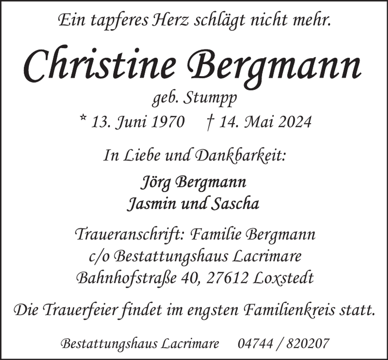 <p>Ein tapferes Herz schlägt nicht mehr.<br />geb. Stumpp<br />* 13. Juni 1970 † 14. Mai 2024<br />In Liebe und Dankbarkeit:</p>
<p>Traueranschrift: Familie Bergmann<br />c/o Bestattungshaus Lacrimare<br />Bahnhofstraße 40, 27612 Loxstedt<br />Die Trauerfeier findet im engsten Familienkreis statt.<br />Bestattungshaus Lacrimare</p>
<p>04744 / 820207</p>