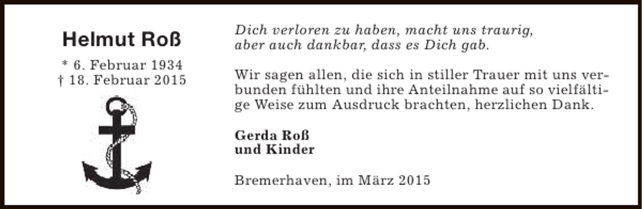 <p>Helmut Roß<br />* 6. Februar 1934<br />† 18. Februar 2015</p><p>Dich verloren zu haben, macht uns traurig,<br />aber auch dankbar, dass es Dich gab.<br />Wir sagen allen, die sich in stiller Trauer mit uns verbunden fühlten und ihre Anteilnahme auf so vielfältige Weise zum Ausdruck brachten, herzlichen Dank.<br />Gerda Roß<br />und Kinder<br />Bremerhaven, im März 2015</p>