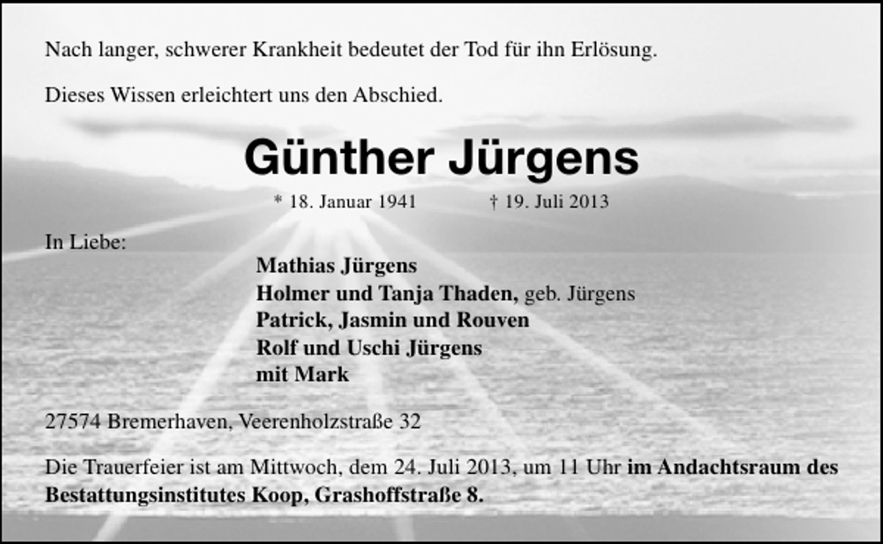 <p>Nach langer, schwerer Krankheit bedeutet der Tod für ihn Erlösung.<br />Dieses Wissen erleichtert uns den Abschied.</p><p>Günther Jürgens<br />* 18. Januar 1941</p><p>In Liebe:</p><p>† 19. Juli 2013</p><p>Mathias Jürgens<br />Holmer und Tanja Thaden, geb. Jürgens<br />Patrick, Jasmin und Rouven<br />Rolf und Uschi Jürgens<br />mit Mark</p><p>27574 Bremerhaven, Veerenholzstraße 32<br />Die Trauerfeier ist am Mittwoch, dem 24. Juli 2013, um 11 Uhr im Andachtsraum des<br />Bestattungsinstitutes Koop, Grashoffstraße 8.</p>