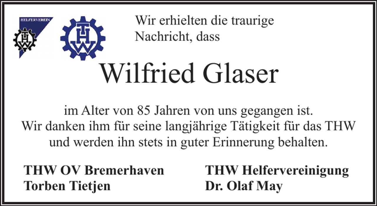 <p>Wir erhielten die traurige<br />Nachricht, dass</p><p>Wilfried Glaser<br />im Alter von 85 Jahren von uns gegangen ist.<br />Wir danken ihm für seine langjährige Tätigkeit für das THW<br />und werden ihn stets in guter Erinnerung behalten.<br />THW OV Bremerhaven<br />Torben Tietjen</p><p>THW Helfervereinigung<br />Dr. Olaf May</p>