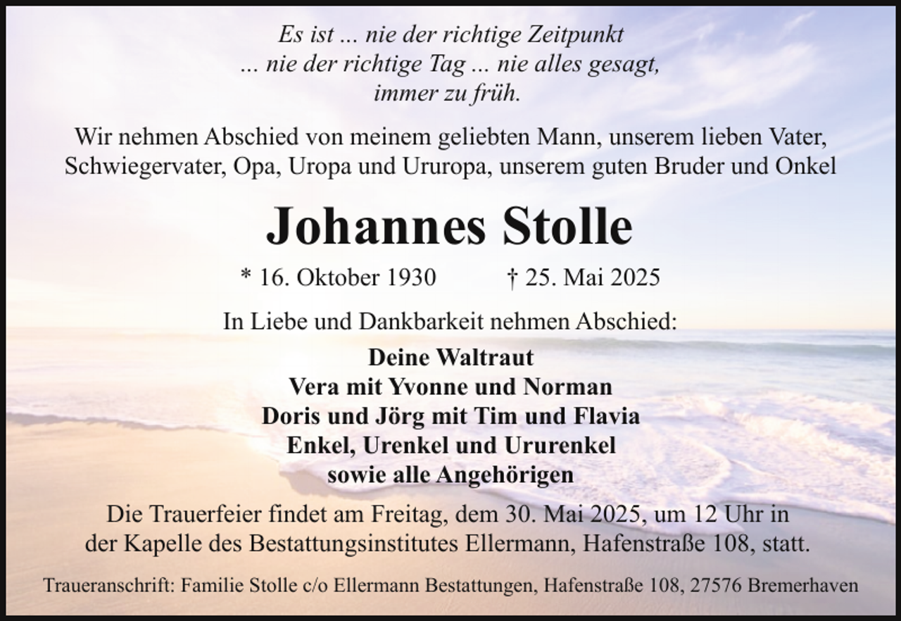 <p>Es ist ... nie der richtige Zeitpunkt<br />... nie der richtige Tag ... nie alles gesagt,<br />immer zu früh.<br />Wir nehmen Abschied von meinem geliebten Mann, unserem lieben Vater,<br />Schwiegervater, Opa, Uropa und Ururopa, unserem guten Bruder und Onkel</p><p>Johannes Stolle</p><p>* 16. Oktober 1930</p><p>† 25. Mai 2025</p><p>In Liebe und Dankbarkeit nehmen Abschied:<br />Deine Waltraut<br />Vera mit Yvonne und Norman<br />Doris und Jörg mit Tim und Flavia<br />Enkel, Urenkel und Ururenkel<br />sowie alle Angehörigen<br />Die Trauerfeier findet am Freitag, dem 30. Mai 2025, um 12 Uhr in<br />der Kapelle des Bestattungsinstitutes Ellermann, Hafenstraße 108, statt.<br />Traueranschrift: Familie Stolle c/o Ellermann Bestattungen, Hafenstraße 108, 27576 Bremerhaven</p>