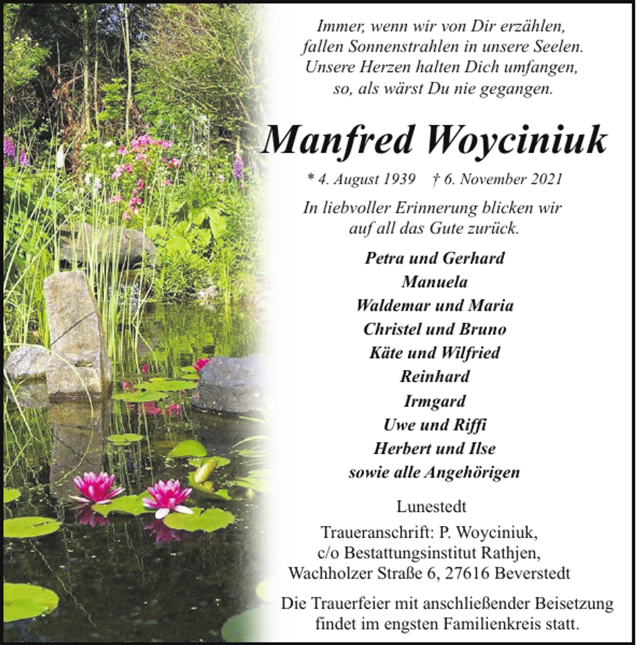 <p>Immer, wenn wir von Dir erzählen,<br />fallen Sonnenstrahlen in unsere Seelen.<br />Unsere Herzen halten Dich umfangen,<br />so, als wärst Du nie gegangen.</p><p>Manfred Woyciniuk<br />* 4. August 1939 † 6. November 2021</p><p>In liebvoller Erinnerung blicken wir<br />auf all das Gute zurück.<br />Petra und Gerhard<br />Manuela<br />Waldemar und Maria<br />Christel und Bruno<br />Käte und Wilfried<br />Reinhard<br />Irmgard<br />Uwe und Riffi<br />Herbert und Ilse<br />sowie alle Angehörigen<br />Lunestedt<br />Traueranschrift: P. Woyciniuk,<br />c/o Bestattungsinstitut Rathjen,<br />Wachholzer Straße 6, 27616 Beverstedt<br />Die Trauerfeier mit anschließender Beisetzung<br />findet im engsten Familienkreis statt.</p>