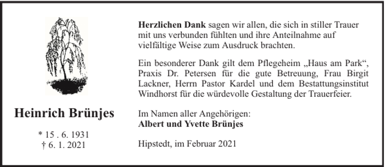<p>Herzlichen Dank sagen wir allen, die sich in stiller Trauer<br />mit uns verbunden fühlten und ihre Anteilnahme auf<br />vielfältige Weise zum Ausdruck brachten.<br />Ein besonderer Dank gilt dem Pflegeheim „Haus am Park“,<br />Praxis Dr. Petersen für die gute Betreuung, Frau Birgit<br />Lackner, Herrn Pastor Kardel und dem Bestattungsinstitut<br />Windhorst für die würdevolle Gestaltung der Trauerfeier.</p><p>Heinrich Brünjes<br />* 15 . 6. 1931<br />† 6. 1. 2021</p><p>Im Namen aller Angehörigen:<br />Albert und Yvette Brünjes<br />Hipstedt, im Februar 2021</p>