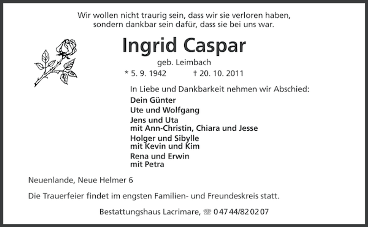 <p>Wir wollen nicht traurig sein, dass wir sie verloren haben,<br />sondern dankbar sein dafür, dass sie bei uns war.</p><p>Ingrid Caspar<br />geb. Leimbach<br />* 5. 9. 1942<br />† 20. 10. 2011<br />In Liebe und Dankbarkeit nehmen wir Abschied:<br />Dein Günter<br />Ute und Wolfgang<br />Jens und Uta<br />mit Ann-Christin, Chiara und Jesse<br />Holger und Sibylle<br />mit Kevin und Kim<br />Rena und Erwin<br />mit Petra<br />Neuenlande, Neue Helmer 6<br />Die Trauerfeier findet im engsten Familien- und Freundeskreis statt.<br />Bestattungshaus Lacrimare, 0 47 44/82 02 07</p>
