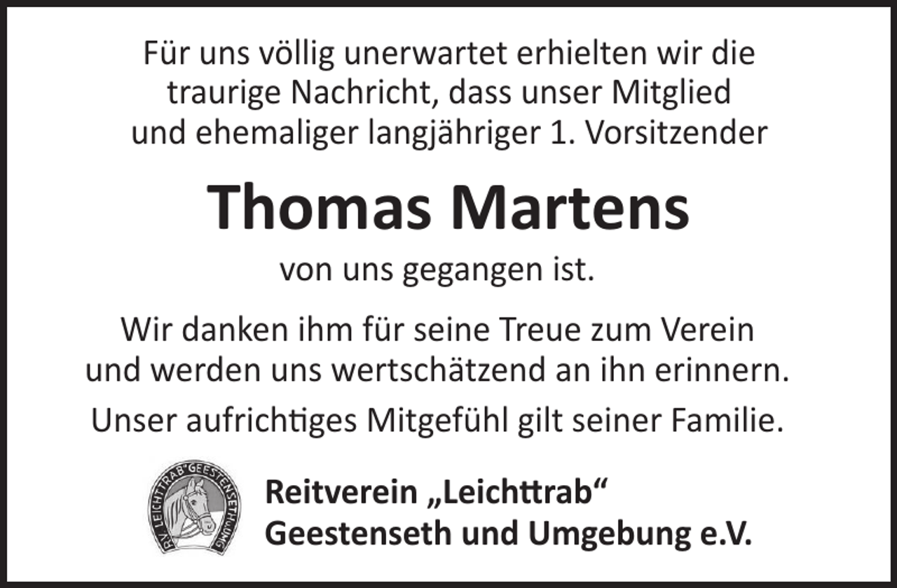<p>Für uns völlig unerwartet erhielten wir die<br />traurige Nachricht, dass unser Mitglied<br />und ehemaliger langjähriger 1. Vorsitzender</p><p>Thomas Martens<br />von uns gegangen ist.</p><p>Wir danken ihm für seine Treue zum Verein<br />und werden uns wertschätzend an ihn erinnern.<br />Unser aufrichtiges Mitgefühl gilt seiner Familie.<br />Reitverein „Leichttrab“<br />Geestenseth und Umgebung e.V.</p>