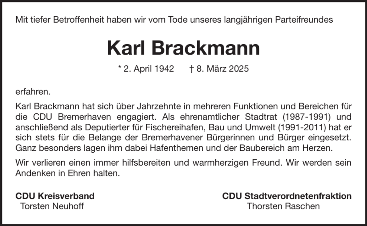 <p>Mit tiefer Betroffenheit haben wir vom Tode unseres langjährigen Parteifreundes</p><p>Karl Brackmann<br />* 2. April 1942</p><p>† 8. März 2025</p><p>erfahren.<br />Karl Brackmann hat sich über Jahrzehnte in mehreren Funktionen und Bereichen für<br />die CDU Bremerhaven engagiert. Als ehrenamtlicher Stadtrat (1987-1991) und<br />anschließend als Deputierter für Fischereihafen, Bau und Umwelt (1991-2011) hat er<br />sich stets für die Belange der Bremerhavener Bürgerinnen und Bürger eingesetzt.<br />Ganz besonders lagen ihm dabei Hafenthemen und der Baubereich am Herzen.<br />Wir verlieren einen immer hilfsbereiten und warmherzigen Freund. Wir werden sein<br />Andenken in Ehren halten.<br />CDU Kreisverband<br />Torsten Neuhoff</p><p>CDU Stadtverordnetenfraktion<br />Thorsten Raschen</p>