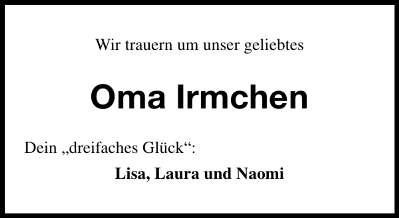<p>Wir trauern um unser geliebtes</p><p>Oma Irmchen<br />Dein „dreifaches Glück“:<br />Lisa, Laura und Naomi</p>