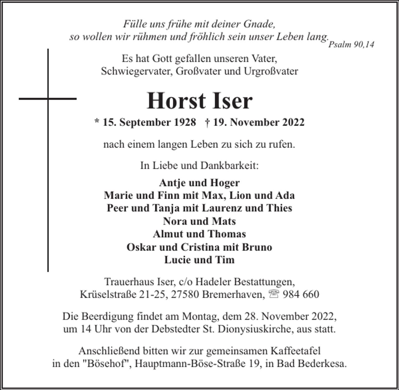 <p>Fülle uns frühe mit deiner Gnade,<br />so wollen wir rühmen und fröhlich sein unser Leben lang.</p><p>Psalm 90,14</p><p>Es hat Gott gefallen unseren Vater,<br />Schwiegervater, Großvater und Urgroßvater</p><p>Horst Iser</p><p>* 15. September 1928 † 19. November 2022<br />nach einem langen Leben zu sich zu rufen.<br />In Liebe und Dankbarkeit:<br />Antje und Hoger<br />Marie und Finn mit Max, Lion und Ada<br />Peer und Tanja mit Laurenz und Thies<br />Nora und Mats<br />Almut und Thomas<br />Oskar und Cristina mit Bruno<br />Lucie und Tim<br />Trauerhaus Iser, c/o Hadeler Bestattungen,<br />Krüselstraße 21-25, 27580 Bremerhaven, ' 984 660<br />Die Beerdigung findet am Montag, dem 28. November 2022,<br />um 14 Uhr von der Debstedter St. Dionysiuskirche, aus statt.<br />Anschließend bitten wir zur gemeinsamen Kaffeetafel<br />in den "Bösehof", Hauptmann-Böse-Straße 19, in Bad Bederkesa.</p>