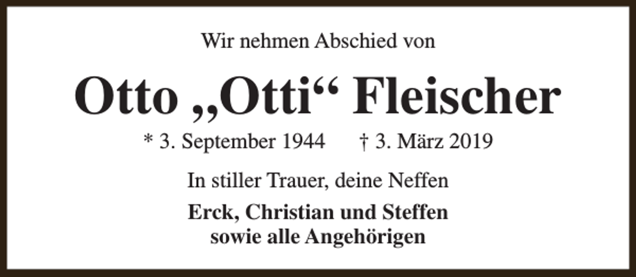 <p>Wir nehmen Abschied von</p><p>Otto „Otti“ Fleischer<br />* 3. September 1944</p><p>† 3. März 2019</p><p>In stiller Trauer, deine Neffen<br />Erck, Christian und Steffen<br />sowie alle Angehörigen</p>
