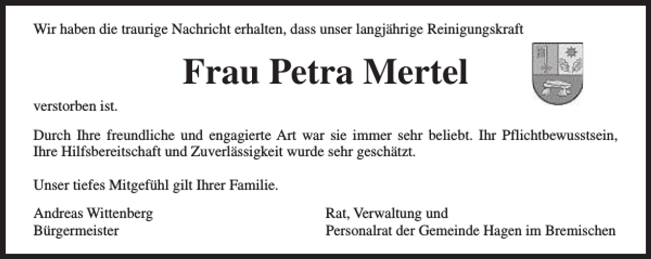 <p>Wir haben die traurige Nachricht erhalten, dass unser langjährige Reinigungskraft</p><p>Frau Petra Mertel<br />verstorben ist.<br />Durch Ihre freundliche und engagierte Art war sie immer sehr beliebt. Ihr Pflichtbewusstsein,<br />Ihre Hilfsbereitschaft und Zuverlässigkeit wurde sehr geschätzt.<br />Unser tiefes Mitgefühl gilt Ihrer Familie.<br />Andreas Wittenberg<br />Bürgermeister</p><p>Rat, Verwaltung und<br />Personalrat der Gemeinde Hagen im Bremischen</p>