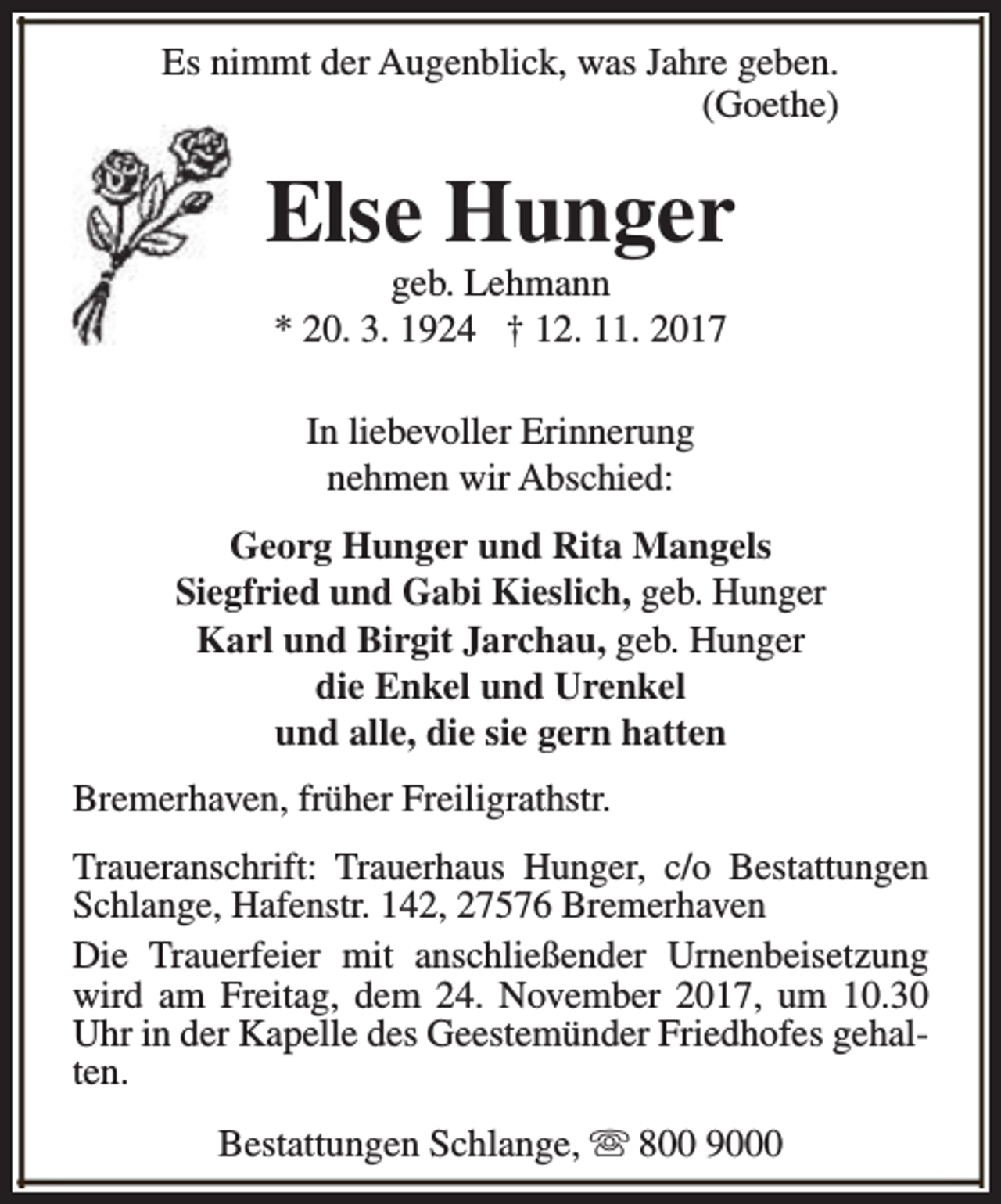 <p>Es nimmt der Augenblick, was Jahre geben.<br />(Goethe)</p><p>Else Hunger<br />geb. Lehmann<br />* 20. 3. 1924 † 12. 11. 2017<br />In liebevoller Erinnerung<br />nehmen wir Abschied:<br />Georg Hunger und Rita Mangels<br />Siegfried und Gabi Kieslich, geb. Hunger<br />Karl und Birgit Jarchau, geb. Hunger<br />die Enkel und Urenkel<br />und alle, die sie gern hatten<br />Bremerhaven, früher Freiligrathstr.<br />Traueranschrift: Trauerhaus Hunger, c/o Bestattungen<br />Schlange, Hafenstr. 142, 27576 Bremerhaven<br />Die Trauerfeier mit anschließender Urnenbeisetzung<br />wird am Freitag, dem 24. November 2017, um 10.30<br />Uhr in der Kapelle des Geestemünder Friedhofes gehalten.<br />Bestattungen Schlange, s 800 9000</p>
