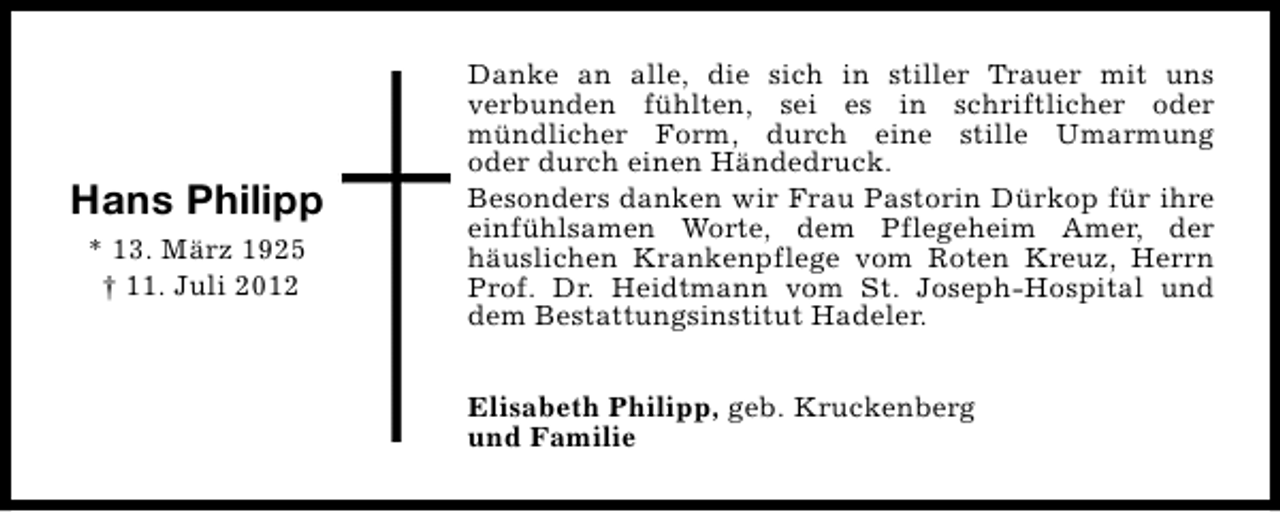 <p>Hans Philipp<br />* 13. März 1925<br />† 11. Juli 2012</p><p>Danke an alle, die sich in stiller Trauer mit uns<br />verbunden fühlten, sei es in schriftlicher oder<br />mündlicher Form, durch eine stille Umarmung<br />oder durch einen Händedruck.<br />Besonders danken wir Frau Pastorin Dürkop für ihre<br />einfühlsamen Worte, dem Pflegeheim Amer, der<br />häuslichen Krankenpflege vom Roten Kreuz, Herrn<br />Prof. Dr. Heidtmann vom St. Joseph-Hospital und<br />dem Bestattungsinstitut Hadeler.<br />Elisabeth Philipp, geb. Kruckenberg<br />und Familie</p>