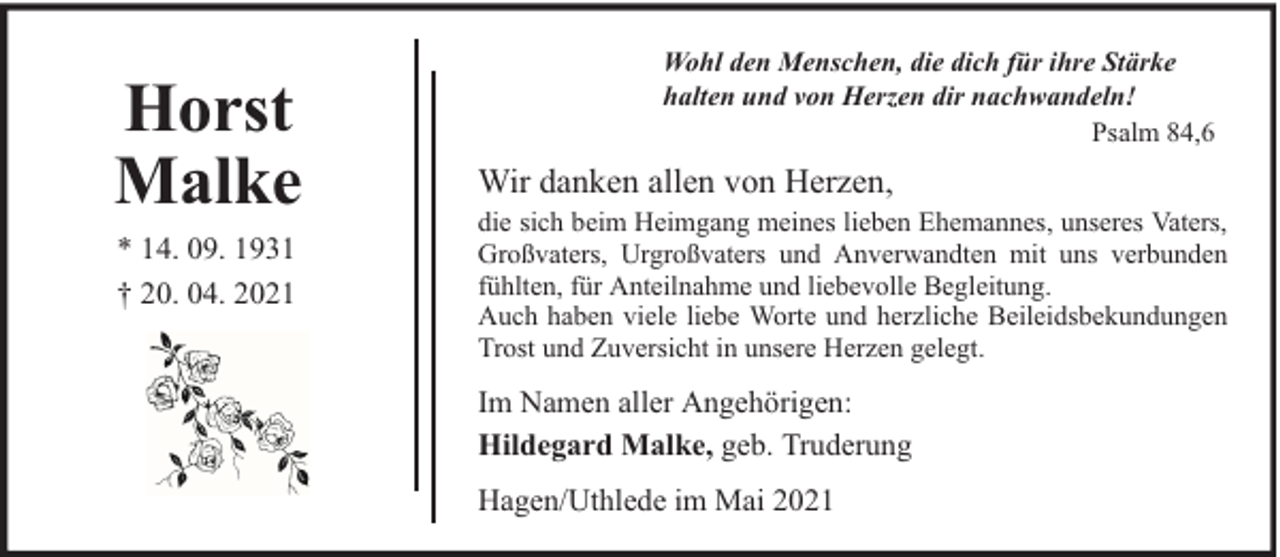 <p>Horst<br />Malke<br />* 14. 09. 1931<br />† 20. 04. 2021</p><p>Wohl den Menschen, die dich für ihre Stärke<br />halten und von Herzen dir nachwandeln!<br />Psalm 84,6</p><p>Wir danken allen von Herzen,<br />die sich beim Heimgang meines lieben Ehemannes, unseres Vaters,<br />Großvaters, Urgroßvaters und Anverwandten mit uns verbunden<br />fühlten, für Anteilnahme und liebevolle Begleitung.<br />Auch haben viele liebe Worte und herzliche Beileidsbekundungen<br />Trost und Zuversicht in unsere Herzen gelegt.</p><p>Im Namen aller Angehörigen:<br />Hildegard Malke, geb. Truderung<br />Hagen/Uthlede im Mai 2021</p>