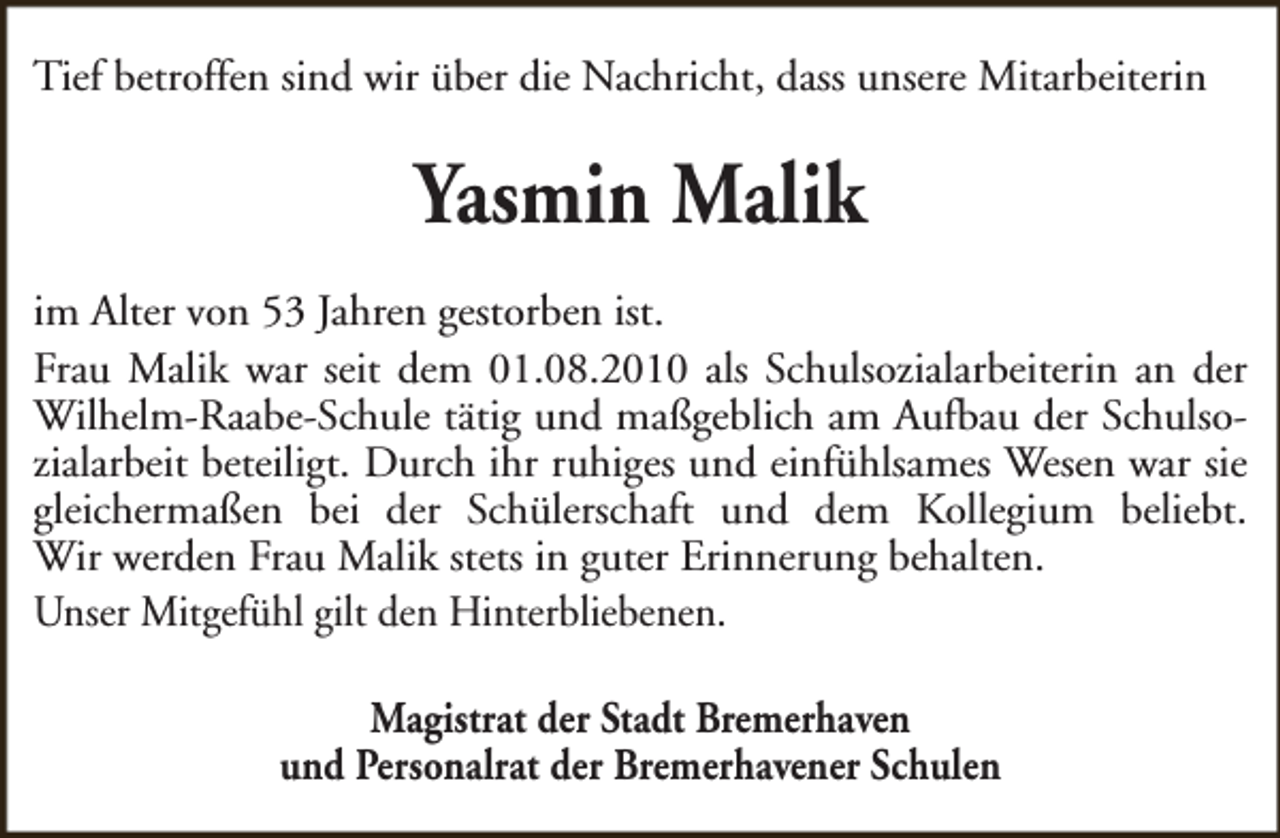 <p>Tief betroffen sind wir über die Nachricht, dass unsere Mitarbeiterin</p><p>Yasmin Malik<br />im Alter von 53 Jahren gestorben ist.<br />Frau Malik war seit dem 01.08.2010 als Schulsozialarbeiterin an der<br />Wilhelm-Raabe-Schule tätig und maßgeblich am Aufbau der Schulsozialarbeit beteiligt. Durch ihr ruhiges und einfühlsames Wesen war sie<br />gleichermaßen bei der Schülerschaft und dem Kollegium beliebt.<br />Wir werden Frau Malik stets in guter Erinnerung behalten.<br />Unser Mitgefühl gilt den Hinterbliebenen.<br />Magistrat der Stadt Bremerhaven<br />und Personalrat der Bremerhavener Schulen</p>