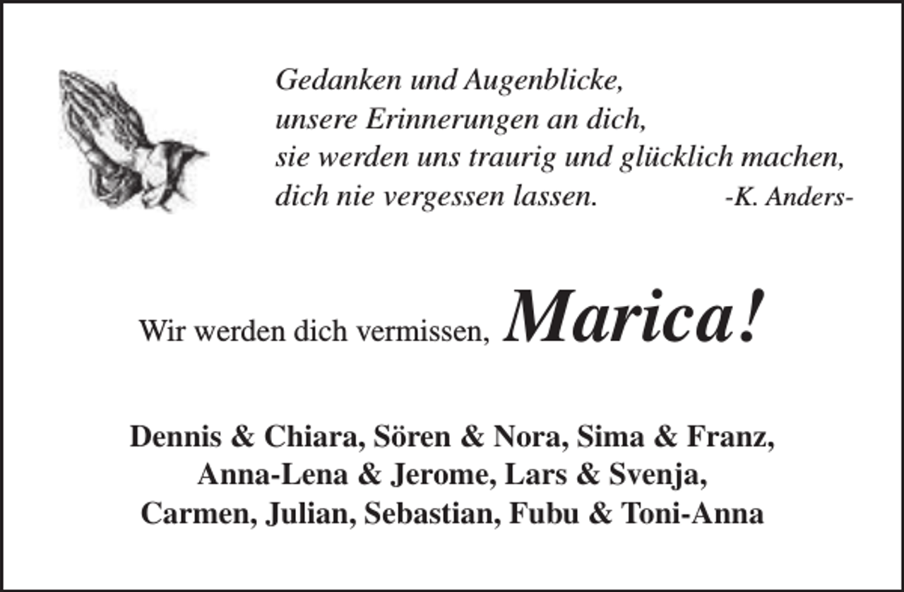 <p>Gedanken und Augenblicke,<br />unsere Erinnerungen an dich,<br />sie werden uns traurig und glücklich machen,<br />dich nie vergessen lassen.<br />-K. Anders-</p><p>Wir werden dich vermissen,</p><p>Marica!</p><p>Dennis &amp; Chiara, Sören &amp; Nora, Sima &amp; Franz,<br />Anna-Lena &amp; Jerome, Lars &amp; Svenja,<br />Carmen, Julian, Sebastian, Fubu &amp; Toni-Anna</p>
