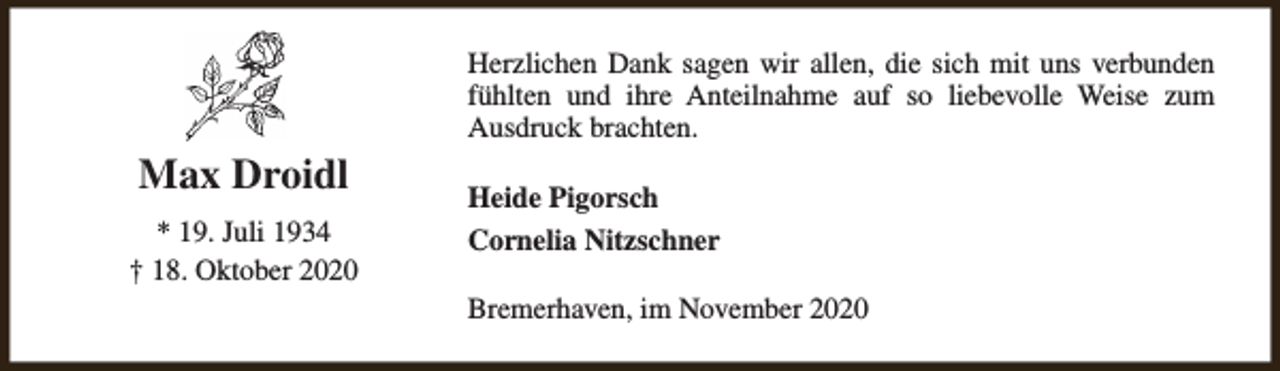 <p>Max Droidl<br />* 19. Juli 1934<br />† 18. Oktober 2020</p><p>Herzlichen Dank sagen wir allen, die sich mit uns verbunden<br />fühlten und ihre Anteilnahme auf so liebevolle Weise zum<br />Ausdruck brachten.<br />Heide Pigorsch<br />Cornelia Nitzschner<br />Bremerhaven, im November 2020</p>