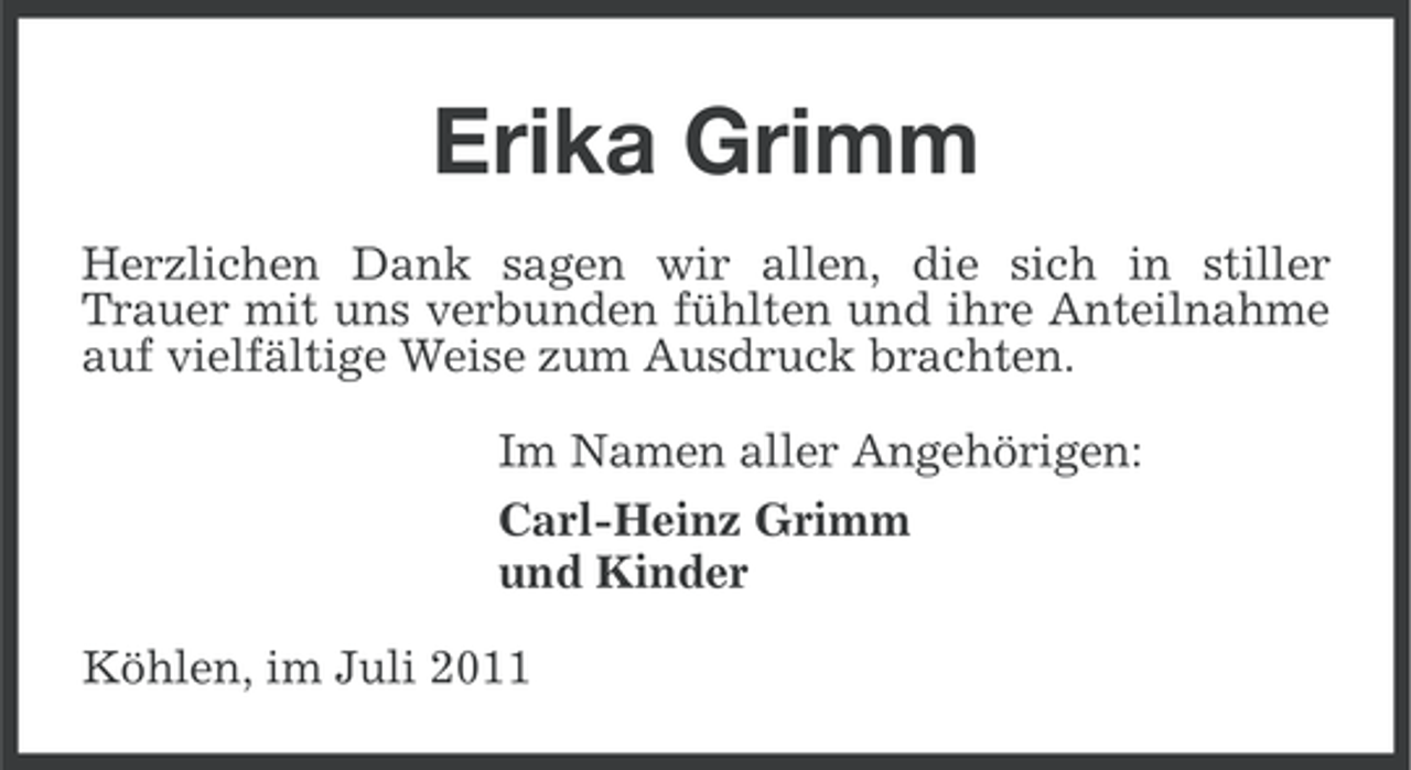 <p>Erika Grimm<br />Herzlichen Dank sagen wir allen, die sich in stiller<br />Trauer mit uns verbunden fühlten und ihre Anteilnahme<br />auf vielfältige Weise zum Ausdruck brachten.<br />Im Namen aller Angehörigen:<br />Carl-Heinz Grimm<br />und Kinder<br />Köhlen, im Juli 2011</p>