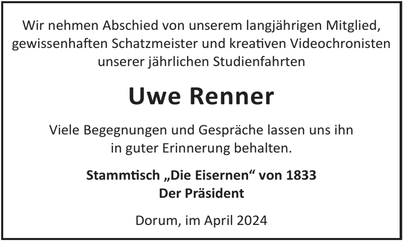 <p>Wir nehmen Abschied von unserem langjährigen Mitglied,<br />gewissenhaLen Schatzmeister und kreaven Videochronisten<br />unserer jährlichen Studienfahrten</p><p>Uwe Renner<br />Viele Begegnungen und Gespräche lassen uns ihn<br />in guter Erinnerung behalten.<br />Stammsch „Die Eisernen“ von 1833<br />Der Präsident<br />Dorum, im April 2024</p>