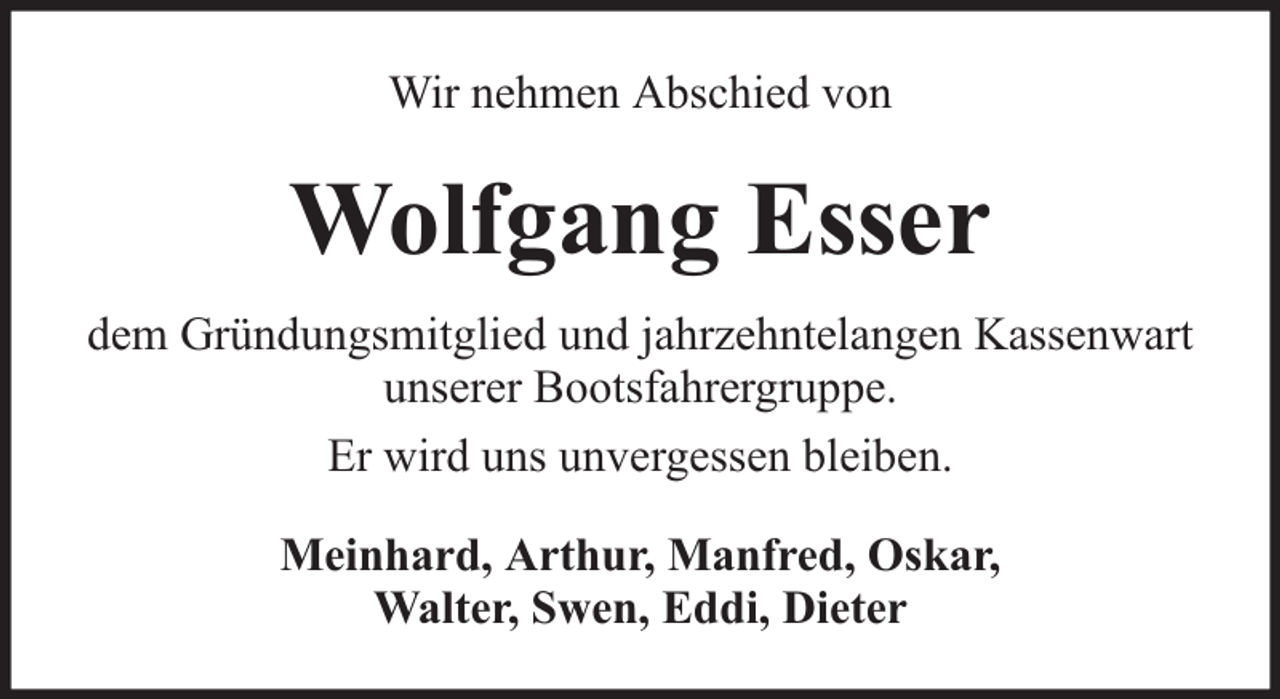 <p>Wir nehmen Abschied von</p><p>Wolfgang Esser<br />dem Gründungsmitglied und jahrzehntelangen Kassenwart<br />unserer Bootsfahrergruppe.<br />Er wird uns unvergessen bleiben.<br />Meinhard, Arthur, Manfred, Oskar,<br />Walter, Swen, Eddi, Dieter</p>