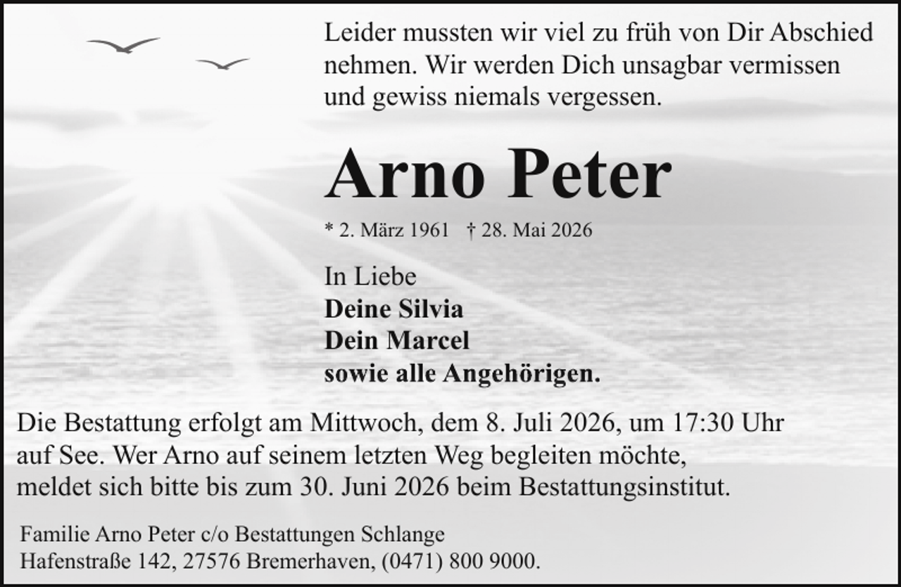 <p>Leider mussten wir viel zu früh von Dir Abschied<br />nehmen. Wir werden Dich unsagbar vermissen<br />und gewiss niemals vergessen.</p><p>Arno Peter<br />* 2. März 1961 † 28. Mai 2026</p><p>In Liebe<br />Deine Silvia<br />Dein Marcel<br />sowie alle Angehörigen.<br />Die Bestattung erfolgt am Mittwoch, dem 8. Juli 2026, um 17:30 Uhr<br />auf See. Wer Arno auf seinem letzten Weg begleiten möchte,<br />meldet sich bitte bis zum 30. Juni 2026 beim Bestattungsinstitut.<br />Familie Arno Peter c/o Bestattungen Schlange<br />Hafenstraße 142, 27576 Bremerhaven, (0471) 800 9000.</p>