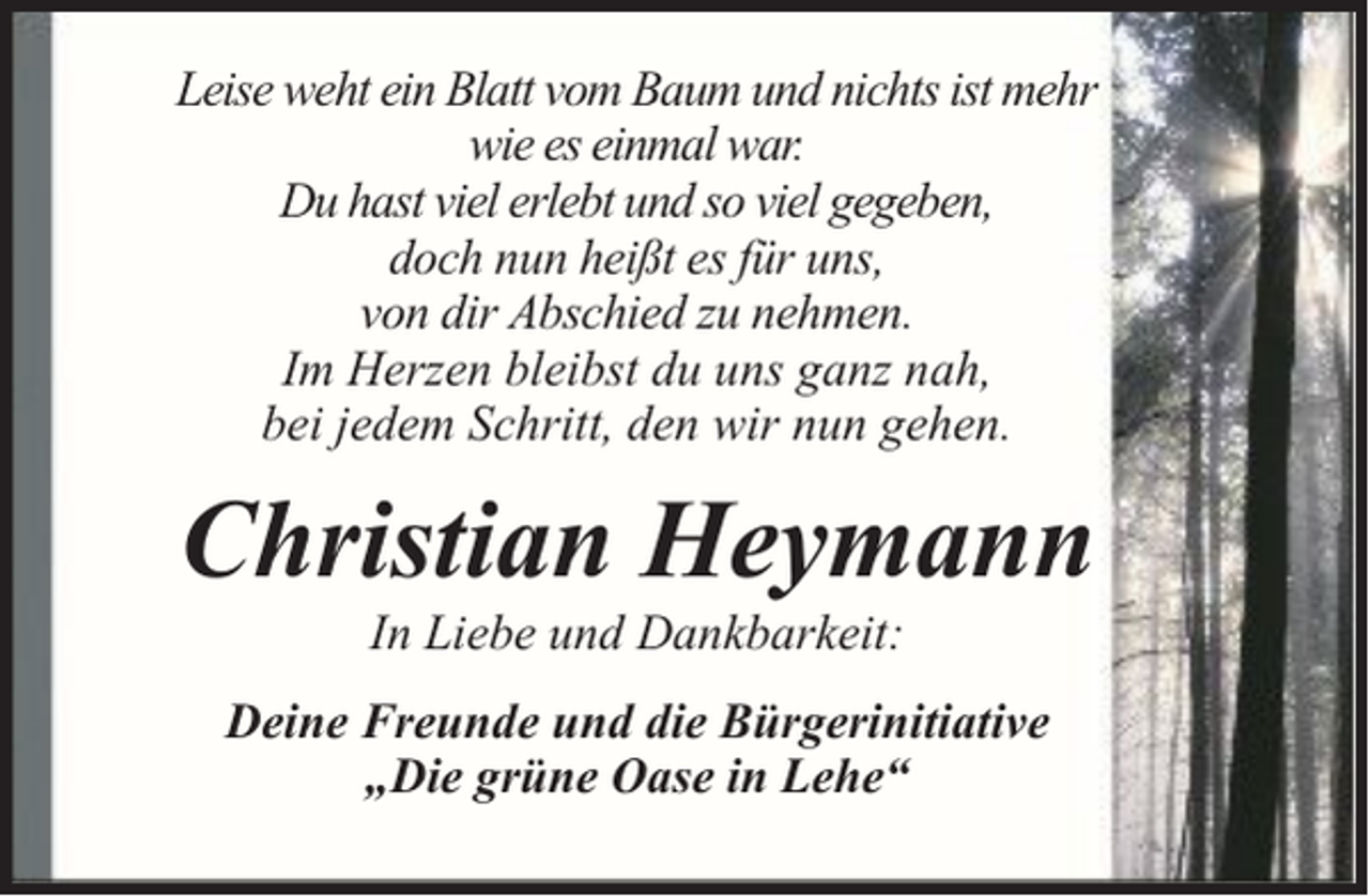<p>Leise weht ein Blatt vom Baum und nichts ist mehr<br />wie es einmal war.<br />Du hast viel erlebt und so viel gegeben,<br />doch nun heißt es für uns,<br />von dir Abschied zu nehmen.<br />Im Herzen bleibst du uns ganz nah,<br />bei jedem Schritt, den wir nun gehen.</p><p>Christian Heymann<br />In Liebe und Dankbarkeit:</p><p>Deine Freunde und die Bürgerinitiative<br />„Die grüne Oase in Lehe“</p>