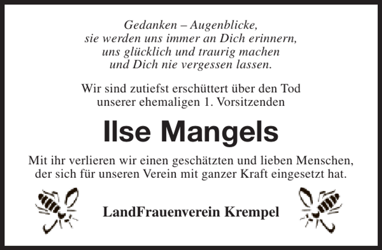 <p>Gedanken – Augenblicke,<br />sie werden uns immer an Dich erinnern,<br />uns glücklich und traurig machen<br />und Dich nie vergessen lassen.<br />Wir sind zutiefst erschüttert über den Tod<br />unserer ehemaligen 1. Vorsitzenden</p><p>Ilse Mangels</p><p>Mit ihr verlieren wir einen geschätzten und lieben Menschen,<br />der sich für unseren Verein mit ganzer Kraft eingesetzt hat.</p><p>LandFrauenverein Krempel</p>