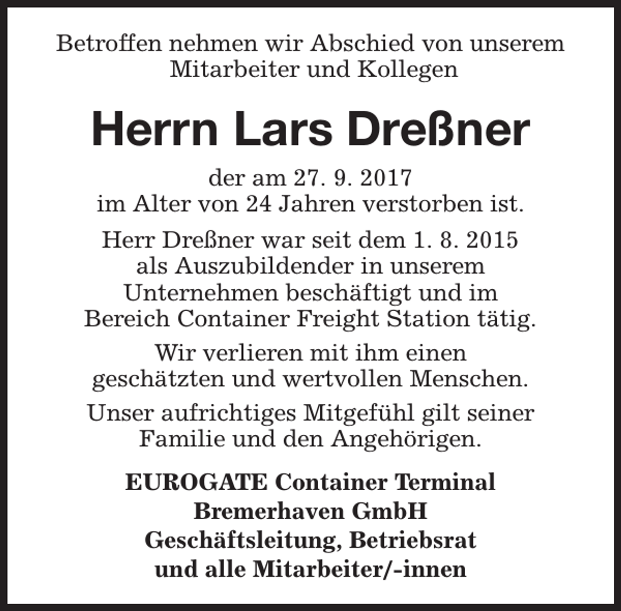 <p>Betroffen nehmen wir Abschied von unserem<br />Mitarbeiter und Kollegen</p><p>Herrn Lars Dreßner<br />der am 27. 9. 2017<br />im Alter von 24 Jahren verstorben ist.<br />Herr Dreßner war seit dem 1. 8. 2015<br />als Auszubildender in unserem<br />Unternehmen beschäftigt und im<br />Bereich Container Freight Station tätig.<br />Wir verlieren mit ihm einen<br />geschätzten und wertvollen Menschen.<br />Unser aufrichtiges Mitgefühl gilt seiner<br />Familie und den Angehörigen.<br />EUROGATE Container Terminal<br />Bremerhaven GmbH<br />Geschäftsleitung, Betriebsrat<br />und alle Mitarbeiter/-innen</p>