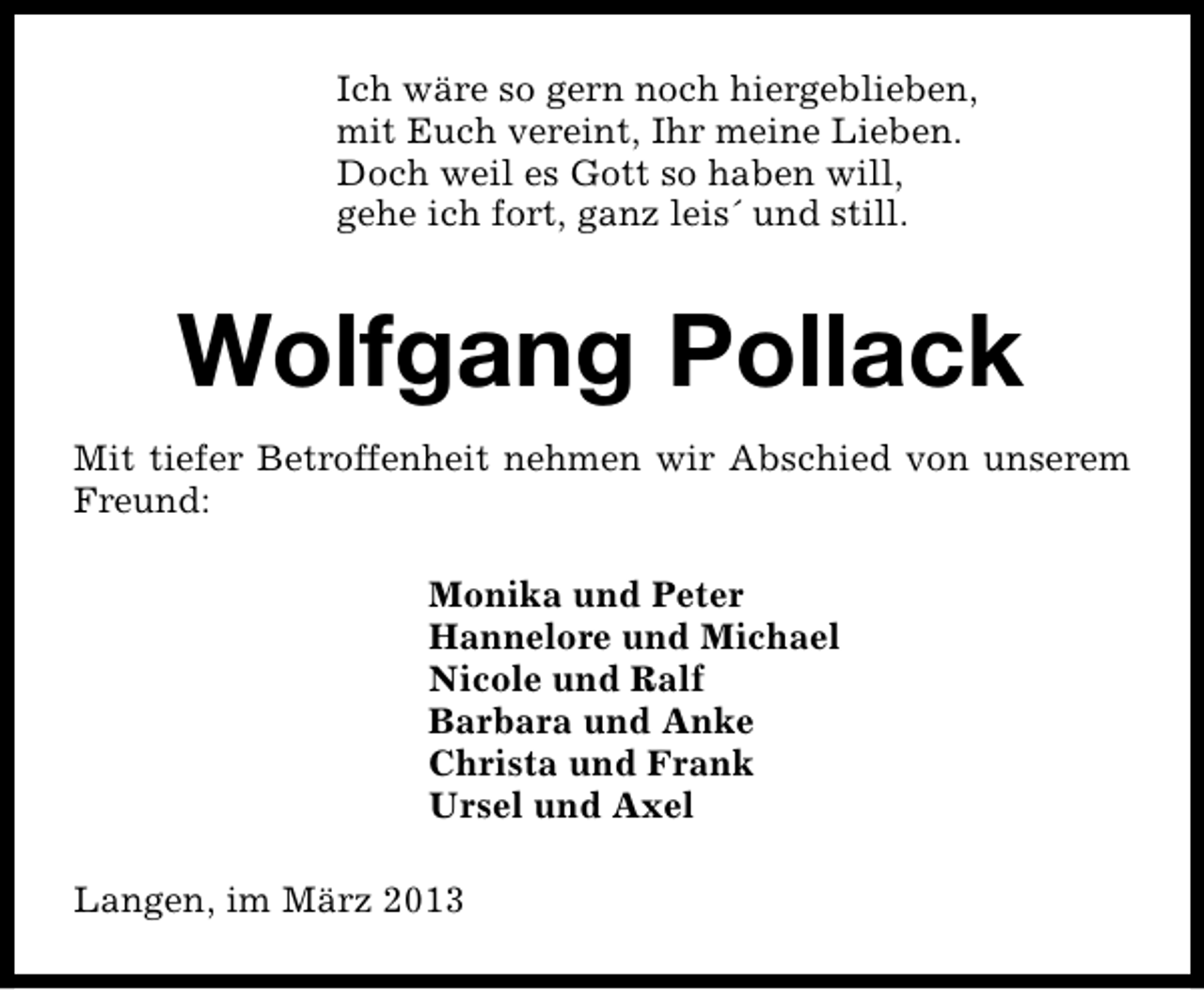 <p>Ich wäre so gern noch hiergeblieben,<br />mit Euch vereint, Ihr meine Lieben.<br />Doch weil es Gott so haben will,<br />gehe ich fort, ganz leis´ und still.</p><p>Wolfgang Pollack<br />Mit tiefer Betroffenheit nehmen wir Abschied von unserem<br />Freund:<br />Monika und Peter<br />Hannelore und Michael<br />Nicole und Ralf<br />Barbara und Anke<br />Christa und Frank<br />Ursel und Axel<br />Langen, im März 2013</p>