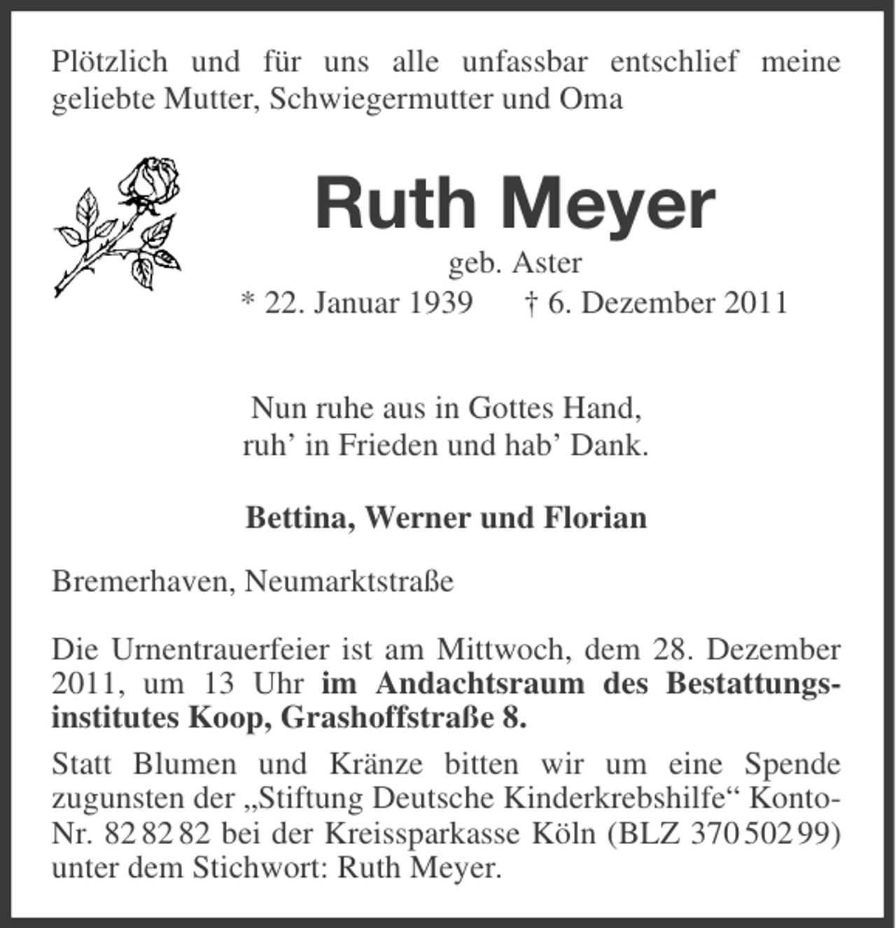 <p>Plötzlich und für uns alle unfassbar entschlief meine<br />geliebte Mutter, Schwiegermutter und Oma</p><p>Ruth Meyer<br />geb. Aster<br />* 22. Januar 1939<br />† 6. Dezember 2011<br />Nun ruhe aus in Gottes Hand,<br />ruh’ in Frieden und hab’ Dank.<br />Bettina, Werner und Florian<br />Bremerhaven, Neumarktstraße<br />Die Urnentrauerfeier ist am Mittwoch, dem 28. Dezember<br />2011, um 13 Uhr im Andachtsraum des Bestattungsinstitutes Koop, Grashoffstraße 8.<br />Statt Blumen und Kränze bitten wir um eine Spende<br />zugunsten der „Stiftung Deutsche Kinderkrebshilfe“ KontoNr. bei der Kreissparkasse Köln (BLZ 370 502 99)<br />unter dem Stichwort: Ruth Meyer.</p>
