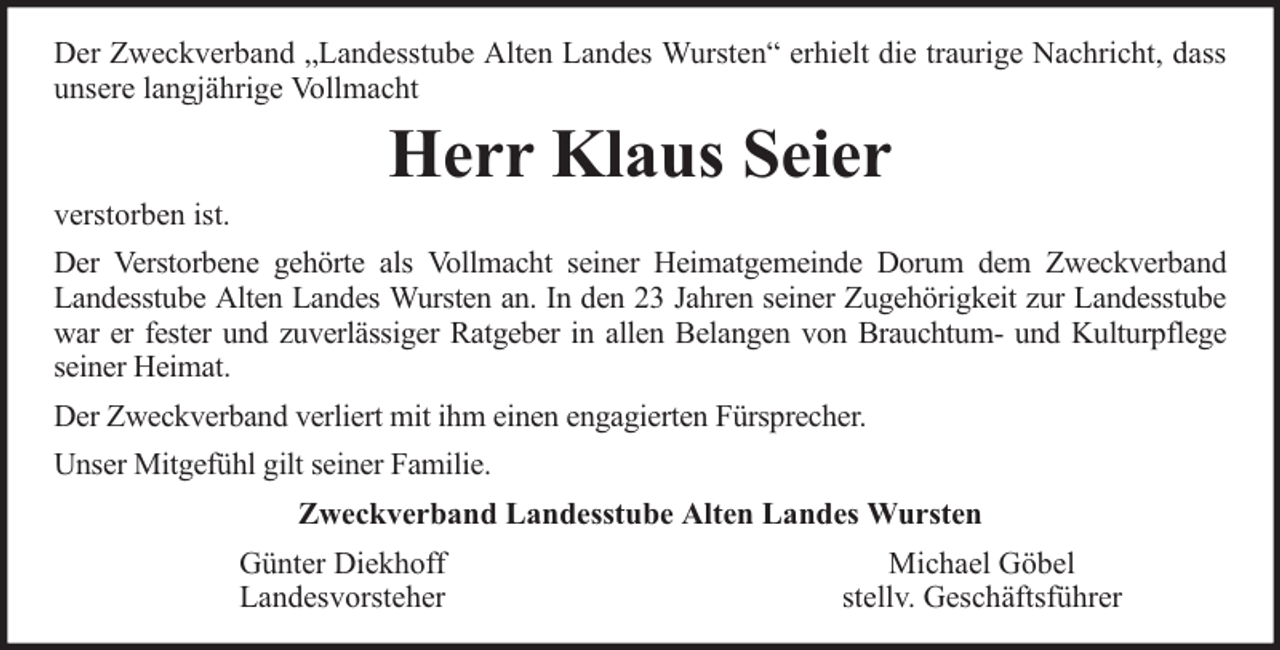 <p>Der Zweckverband „Landesstube Alten Landes Wursten“ erhielt die traurige Nachricht, dass<br />unsere langjährige Vollmacht</p><p>verstorben ist.</p><p>Herr Klaus Seier</p><p>Der Verstorbene gehörte als Vollmacht seiner Heimatgemeinde Dorum dem Zweckverband<br />Landesstube Alten Landes Wursten an. In den 23 Jahren seiner Zugehörigkeit zur Landesstube<br />war er fester und zuverlässiger Ratgeber in allen Belangen von Brauchtum- und Kulturpflege<br />seiner Heimat.<br />Der Zweckverband verliert mit ihm einen engagierten Fürsprecher.<br />Unser Mitgefühl gilt seiner Familie.<br />Zweckverband Landesstube Alten Landes Wursten<br />Günter Diekhoff<br />Landesvorsteher</p><p>Michael Göbel<br />stellv. Geschäftsführer</p>