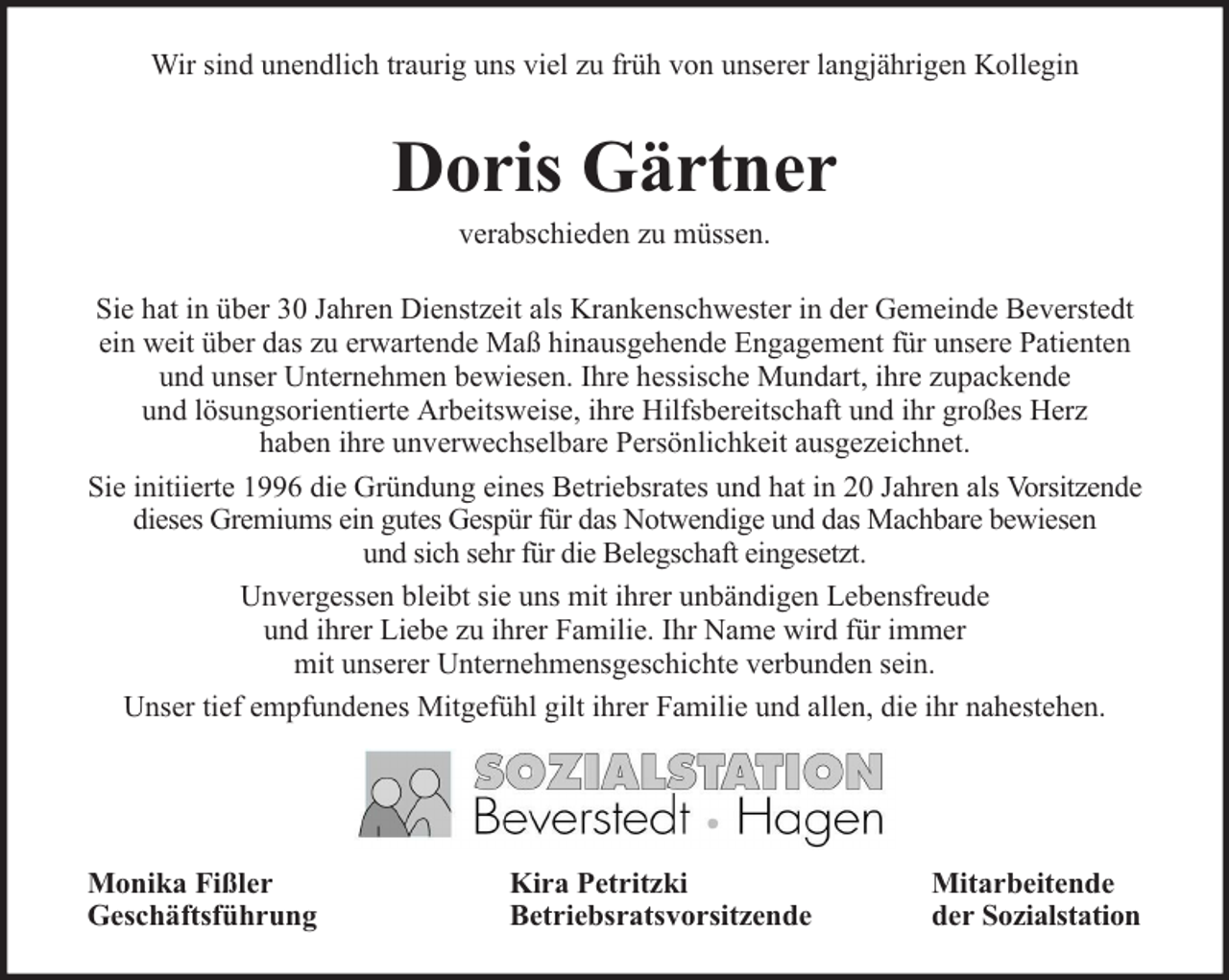 <p>Wir sind unendlich traurig uns viel zu früh von unserer langjährigen Kollegin</p><p>Doris Gärtner<br />verabschieden zu müssen.</p><p>Sie hat in über 30 Jahren Dienstzeit als Krankenschwester in der Gemeinde Beverstedt<br />ein weit über das zu erwartende Maß hinausgehende Engagement für unsere Patienten<br />und unser Unternehmen bewiesen. Ihre hessische Mundart, ihre zupackende<br />und lösungsorientierte Arbeitsweise, ihre Hilfsbereitschaft und ihr großes Herz<br />haben ihre unverwechselbare Persönlichkeit ausgezeichnet.<br />Sie initiierte 1996 die Gründung eines Betriebsrates und hat in 20 Jahren als Vorsitzende<br />dieses Gremiums ein gutes Gespür für das Notwendige und das Machbare bewiesen<br />und sich sehr für die Belegschaft eingesetzt.<br />Unvergessen bleibt sie uns mit ihrer unbändigen Lebensfreude<br />und ihrer Liebe zu ihrer Familie. Ihr Name wird für immer<br />mit unserer Unternehmensgeschichte verbunden sein.<br />Unser tief empfundenes Mitgefühl gilt ihrer Familie und allen, die ihr nahestehen.</p><p>Monika Fißler<br />Geschäftsführung</p><p>Kira Petritzki<br />Betriebsratsvorsitzende</p><p>Mitarbeitende<br />der Sozialstation</p>