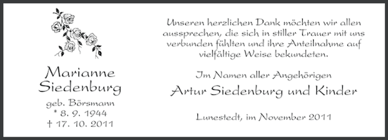 <p>Unseren herzlichen Dank möchten wir allen<br />aussprechen, die sich in stiller Trauer mit uns<br />verbunden fühlten und ihre Anteilnahme auf<br />vielfältige Weise bekundeten.</p><p>Marianne<br />Siedenburg<br />geb. Börsmann<br />* 8. 9. 1944<br />† 17. 10. 2011</p><p>Im Namen aller Angehörigen</p><p>Artur Siedenburg und Kinder<br />Lunestedt, im November 2011</p>