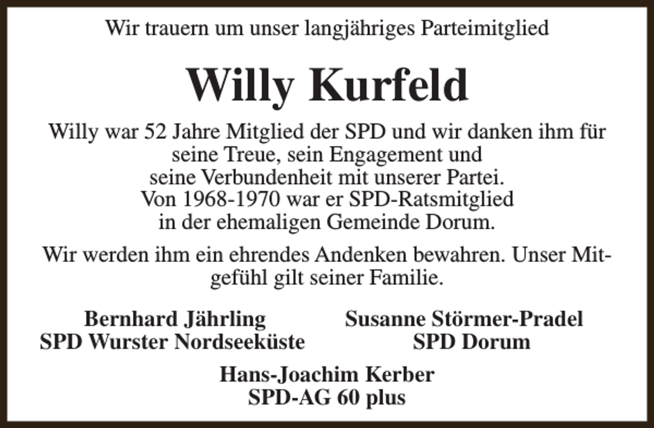 <p>Wir trauern um unser langjähriges Parteimitglied</p><p>Willy Kurfeld<br />Willy war 52 Jahre Mitglied der SPD und wir danken ihm für<br />seine Treue, sein Engagement und<br />seine Verbundenheit mit unserer Partei.<br />Von 1968-1970 war er SPD-Ratsmitglied<br />in der ehemaligen Gemeinde Dorum.<br />Wir werden ihm ein ehrendes Andenken bewahren. Unser Mitgefühl gilt seiner Familie.<br />Bernhard Jährling<br />Susanne Störmer-Pradel<br />SPD Wurster Nordseeküste<br />SPD Dorum<br />Hans-Joachim Kerber<br />SPD-AG 60 plus</p>