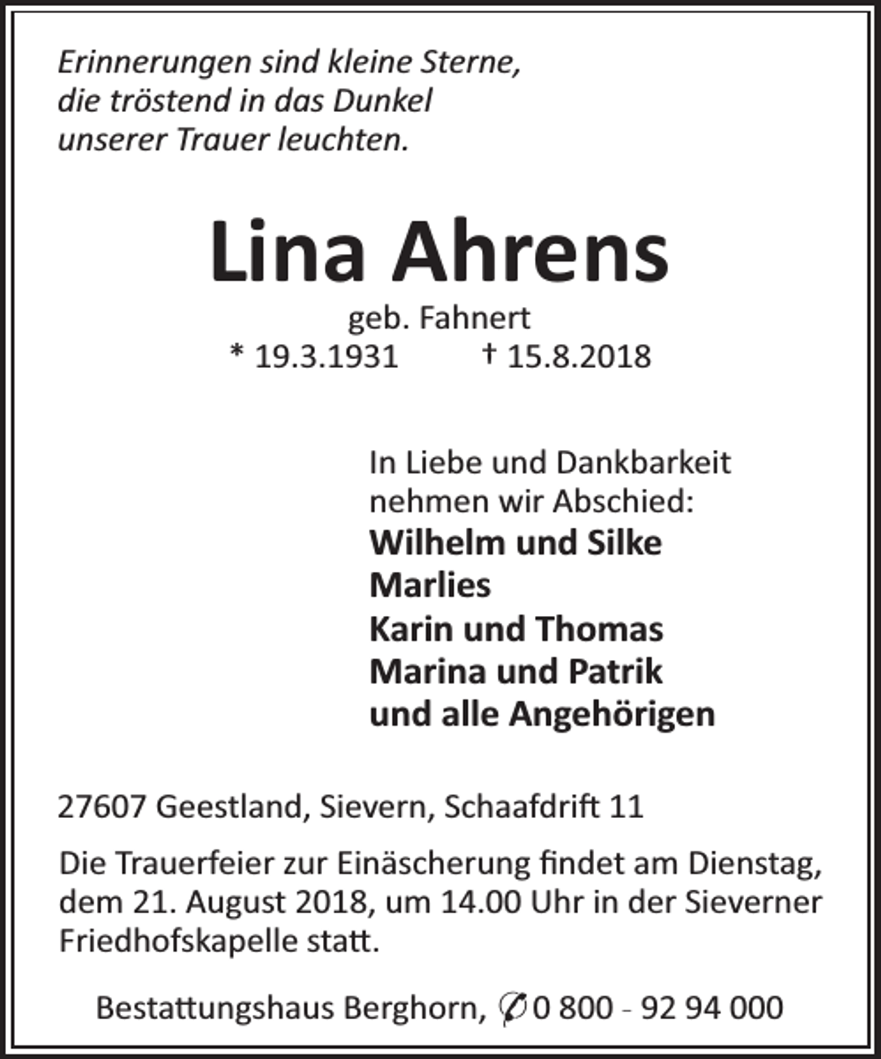 <p>Erinnerungen sind kleine Sterne,<br />die tröstend in das Dunkel<br />unserer Trauer leuchten.</p><p>Lina Ahrens<br />geb. Fahnert<br />* 19.3.1931<br />† 15.8.2018</p><p>In Liebe und Dankbarkeit<br />nehmen wir Abschied:</p><p>Wilhelm und Silke<br />Marlies<br />Karin und Thomas<br />Marina und Patrik<br />und alle Angehörigen</p><p>27607 Geestland, Sievern, Schaafdri 11<br />Die Trauerfeier zur Einäscherung ﬁndet am Dienstag,<br />dem 21. August 2018, um 14.00 Uhr in der Sieverner<br />Friedhofskapelle sta .<br />Besta ungshaus Berghorn, * 0 800 - 92 94 000</p>