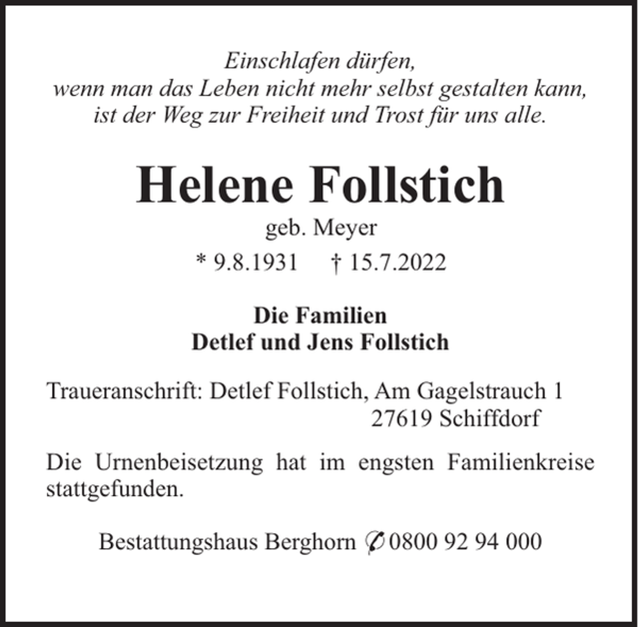 <p>Einschlafen dürfen,<br />wenn man das Leben nicht mehr selbst gestalten kann,<br />ist der Weg zur Freiheit und Trost für uns alle.</p><p>Helene Follstich<br />geb. Meyer<br />* 9.8.1931 † 15.7.2022<br />Die Familien<br />Detlef und Jens Follstich<br />Traueranschrift: Detlef Follstich, Am Gagelstrauch 1<br />27619 Schiffdorf<br />Die Urnenbeisetzung hat im engsten Familienkreise<br />stattgefunden.<br />Bestattungshaus Berghorn * 0800 92 94 000</p>