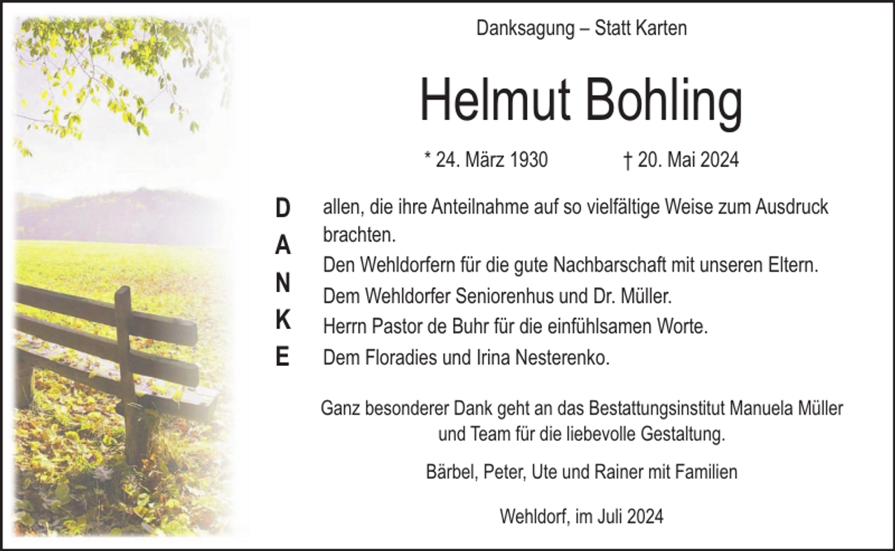 <p>Danksagung – Statt Karten</p><p>Helmut Bohling<br />* 24. März 1930</p><p>D<br />A<br />N<br />K<br />E</p><p>† 20. Mai 2024</p><p>allen, die ihre Anteilnahme auf so vielfältige Weise zum Ausdruck<br />brachten.<br />Den Wehldorfern für die gute Nachbarschaft mit unseren Eltern.<br />Dem Wehldorfer Seniorenhus und Dr. Müller.<br />Herrn Pastor de Buhr für die einfühlsamen Worte.<br />Dem Floradies und Irina Nesterenko.<br />Ganz besonderer Dank geht an das Bestattungsinstitut Manuela Müller<br />und Team für die liebevolle Gestaltung.<br />Bärbel, Peter, Ute und Rainer mit Familien<br />Wehldorf, im Juli 2024</p>