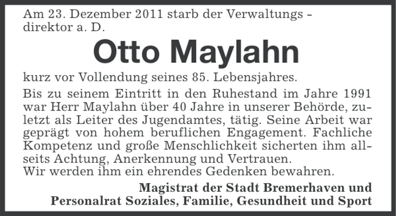 <p>Am 23. Dezember 2011 starb der Verwaltungs direktor a. D.</p><p>Otto Maylahn<br />kurz vor Vollendung seines 85. Lebensjahres.<br />Bis zu seinem Eintritt in den Ruhestand im Jahre 1991<br />war Herr Maylahn über 40 Jahre in unserer Behörde, zuletzt als Leiter des Jugendamtes, tätig. Seine Arbeit war<br />geprägt von hohem beruflichen Engagement. Fachliche<br />Kompetenz und große Menschlichkeit sicherten ihm allseits Achtung, Anerkennung und Vertrauen.<br />Wir werden ihm ein ehrendes Gedenken bewahren.<br />Magistrat der Stadt Bremerhaven und<br />Personalrat Soziales, Familie, Gesundheit und Sport</p>