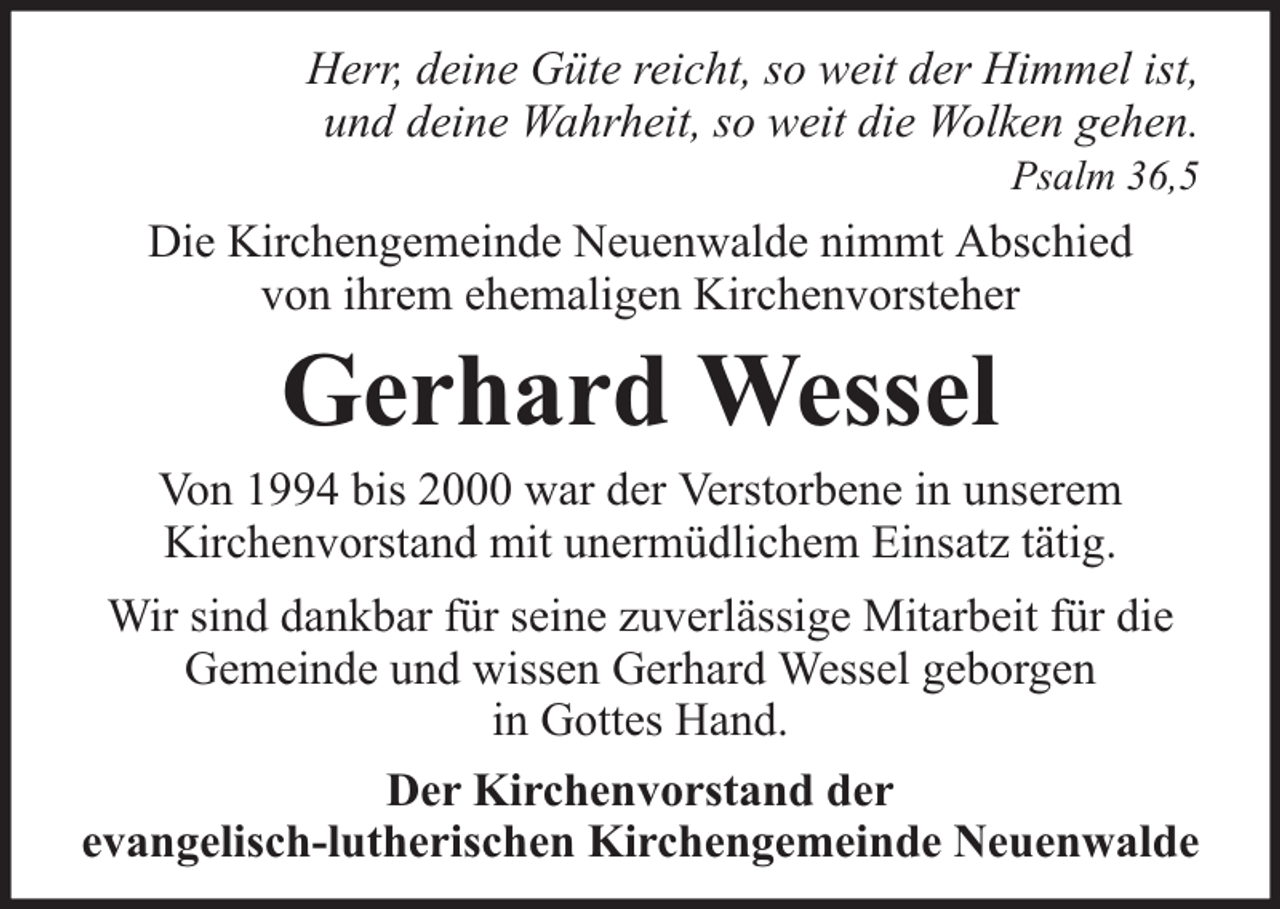<p>Herr, deine Güte reicht, so weit der Himmel ist,<br />und deine Wahrheit, so weit die Wolken gehen.<br />Psalm 36,5</p><p>Die Kirchengemeinde Neuenwalde nimmt Abschied<br />von ihrem ehemaligen Kirchenvorsteher</p><p>Gerhard Wessel</p><p>Von 1994 bis 2000 war der Verstorbene in unserem<br />Kirchenvorstand mit unermüdlichem Einsatz tätig.<br />Wir sind dankbar für seine zuverlässige Mitarbeit für die<br />Gemeinde und wissen Gerhard Wessel geborgen<br />in Gottes Hand.<br />Der Kirchenvorstand der<br />evangelisch-lutherischen Kirchengemeinde Neuenwalde</p>