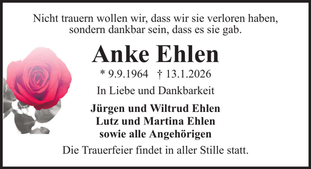 <p>Nicht trauern wollen wir, dass wir sie verloren haben,<br />sondern dankbar sein, dass es sie gab.</p><p>Anke Ehlen<br />* 9.9.1964 † 13.1.2026<br />In Liebe und Dankbarkeit<br />Jürgen und Wiltrud Ehlen<br />Lutz und Martina Ehlen<br />sowie alle Angehörigen<br />Die Trauerfeier findet in aller Stille statt.</p>