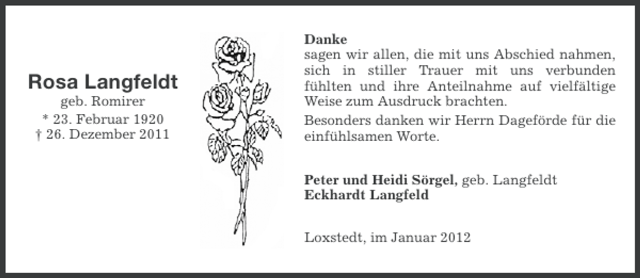 <p>Rosa Langfeldt<br />geb. Romirer<br />* 23. Februar 1920<br />† 26. Dezember 2011</p><p>Danke<br />sagen wir allen, die mit uns Abschied nahmen,<br />sich in stiller Trauer mit uns verbunden<br />fühlten und ihre Anteilnahme auf vielfältige<br />Weise zum Ausdruck brachten.<br />Besonders danken wir Herrn Dageförde für die<br />einfühlsamen Worte.<br />Peter und Heidi Sörgel, geb. Langfeldt<br />Eckhardt Langfeld<br />Loxstedt, im Januar 2012</p>