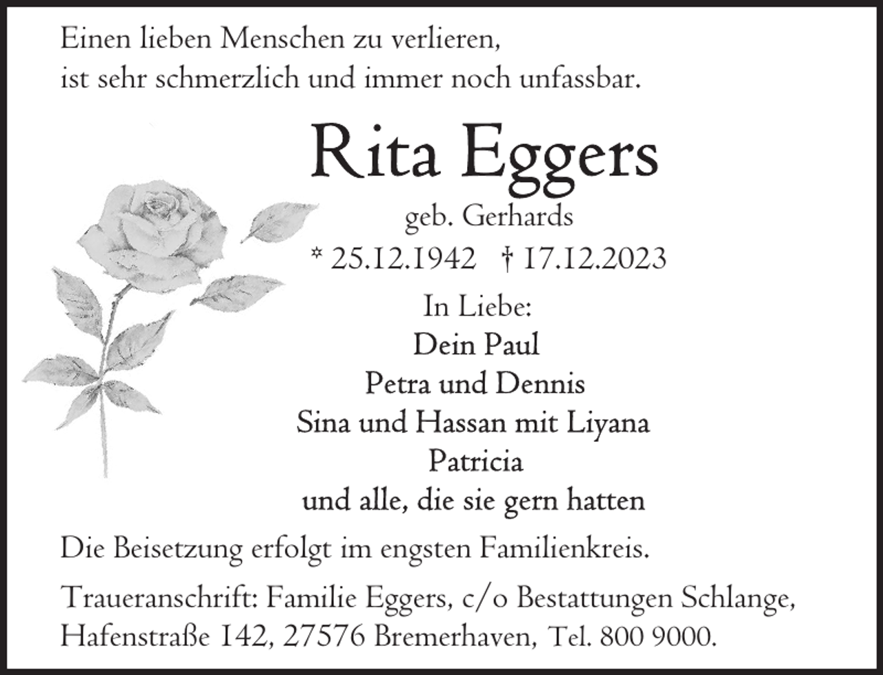 <p>Einen lieben Menschen zu verlieren,<br />ist sehr schmerzlich und immer noch unfassbar.</p><p>geb. Gerhards<br />* 25.12.1942 † 17.12.2023<br />In Liebe:</p><p>Die Beisetzung erfolgt im engsten Familienkreis.<br />Traueranschrift: Familie Eggers, c/o Bestattungen Schlange,<br />Hafenstraße 142, 27576 Bremerhaven, Tel. 800 9000.</p>